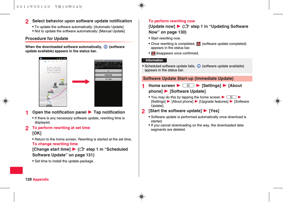 128 Appendix2Select behavior upon software update notificationQTo update the software automatically: [Automatic Update]QNot to update the software automatically: [Manual Update]Procedure for UpdateWhen the downloaded software automatically,   (software update available) appears in the status bar.1Open the notification panel W Tap notificationQIf there is any necessary software update, rewriting time is displayed.2To perform rewriting at set time[OK]QReturn to the home screen. Rewriting is started at the set time.To change rewriting time[Change start time] W (zZ step 1 in “Scheduled Software Update” on page 131)QSet time to install the update package.To perform rewriting now[Update now] W (zZ step 1 in “Updating Software Now” on page 130)QStart rewriting now.QOnce rewriting is completed,   (software update completed) appears in the status bar.Qdisappears once confirmed.1Home screen W xA W [Settings] W [About phone] W [Software Update]QYou may do this by tapping the home screen W xA W [Settings] W [About phone] W [Upgrade features] W [Software Update].2[Start the software update] W [Yes]QSoftware update is performed automatically once download is started.QIf you cancel downloading on the way, the downloaded data segments are deleted.Information?QScheduled software update fails,   (software update available) appears in the status bar.Software Update Start-up (Immediate Update)２０１１年５月１２日 午後１０時３４分