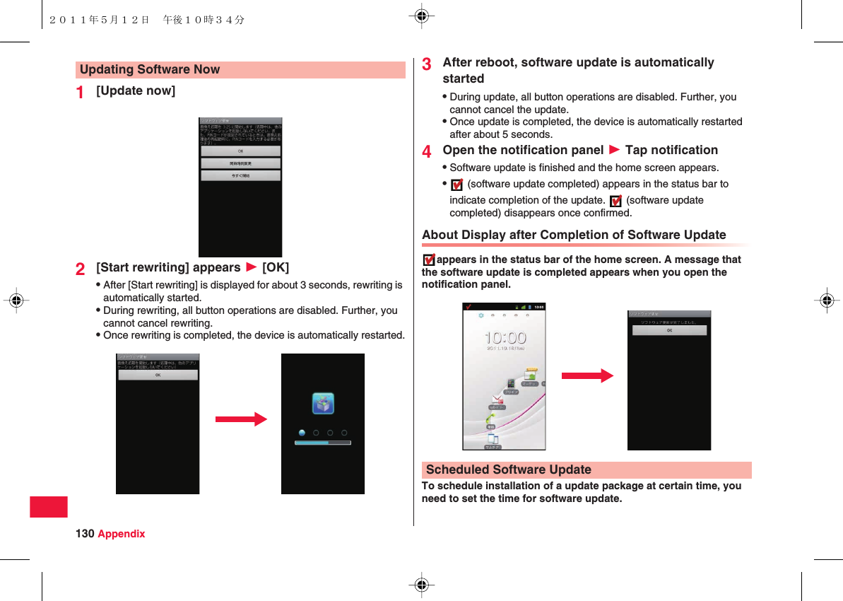 130 Appendix1[Update now]2[Start rewriting] appears W [OK]QAfter [Start rewriting] is displayed for about 3 seconds, rewriting is automatically started.QDuring rewriting, all button operations are disabled. Further, you cannot cancel rewriting.QOnce rewriting is completed, the device is automatically restarted.Updating Software Now 3After reboot, software update is automatically startedQDuring update, all button operations are disabled. Further, you cannot cancel the update.QOnce update is completed, the device is automatically restarted after about 5 seconds.4Open the notification panel W Tap notificationQSoftware update is finished and the home screen appears.Q (software update completed) appears in the status bar to indicate completion of the update.   (software update completed) disappears once confirmed.About Display after Completion of Software Updateappears in the status bar of the home screen. A message that the software update is completed appears when you open the notification panel.To schedule installation of a update package at certain time, you need to set the time for software update.Scheduled Software Update２０１１年５月１２日 午後１０時３４分