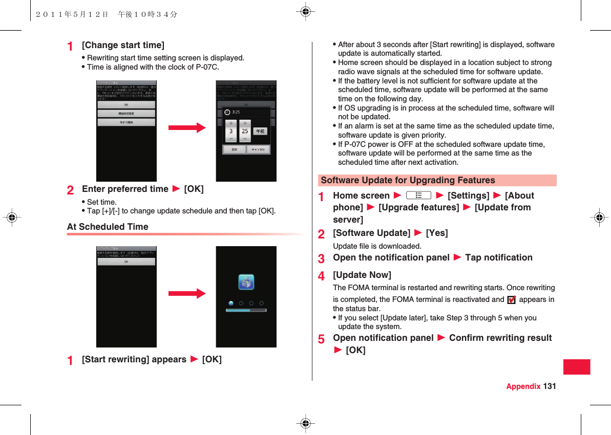 Appendix 1311[Change start time]QRewriting start time setting screen is displayed.QTime is aligned with the clock of P-07C.2Enter preferred time W [OK]QSet time.QTap [+]/[-] to change update schedule and then tap [OK].At Scheduled Time1[Start rewriting] appears W [OK]QAfter about 3 seconds after [Start rewriting] is displayed, software update is automatically started.QHome screen should be displayed in a location subject to strong radio wave signals at the scheduled time for software update.QIf the battery level is not sufficient for software update at the scheduled time, software update will be performed at the same time on the following day.QIf OS upgrading is in process at the scheduled time, software will not be updated.QIf an alarm is set at the same time as the scheduled update time, software update is given priority.QIf P-07C power is OFF at the scheduled software update time, software update will be performed at the same time as the scheduled time after next activation.1Home screen W xA W [Settings] W [About phone] W [Upgrade features] W [Update from server]2[Software Update] W [Yes]Update file is downloaded.3Open the notification panel W Tap notification4[Update Now]The FOMA terminal is restarted and rewriting starts. Once rewriting is completed, the FOMA terminal is reactivated and   appears in the status bar.QIf you select [Update later], take Step 3 through 5 when you update the system.5Open notification panel W Confirm rewriting result W [OK]Software Update for Upgrading Features２０１１年５月１２日 午後１０時３４分