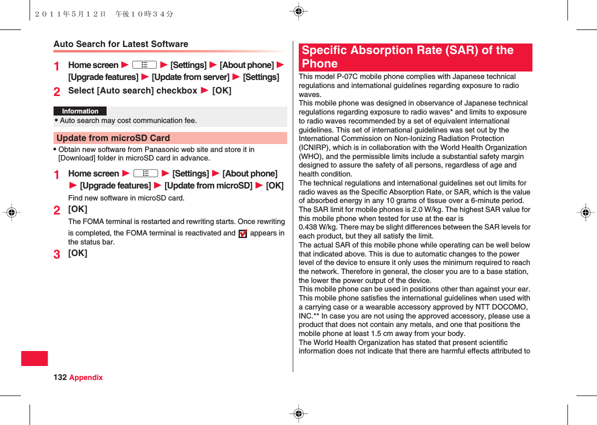 132 AppendixAuto Search for Latest Software1Home screen W xA W [Settings] W [About phone] W [Upgrade features] W [Update from server] W [Settings]2Select [Auto search] checkbox W [OK]QObtain new software from Panasonic web site and store it in [Download] folder in microSD card in advance.1Home screen W xA W [Settings] W [About phone] W [Upgrade features] W [Update from microSD] W [OK]Find new software in microSD card.2[OK]The FOMA terminal is restarted and rewriting starts. Once rewriting is completed, the FOMA terminal is reactivated and   appears in the status bar.3[OK]Information?QAuto search may cost communication fee.Update from microSD CardThis model P-07C mobile phone complies with Japanese technical regulations and international guidelines regarding exposure to radio waves.This mobile phone was designed in observance of Japanese technical regulations regarding exposure to radio waves* and limits to exposure to radio waves recommended by a set of equivalent international guidelines. This set of international guidelines was set out by the International Commission on Non-Ionizing Radiation Protection (ICNIRP), which is in collaboration with the World Health Organization (WHO), and the permissible limits include a substantial safety margin designed to assure the safety of all persons, regardless of age and health condition.The technical regulations and international guidelines set out limits for radio waves as the Specific Absorption Rate, or SAR, which is the value of absorbed energy in any 10 grams of tissue over a 6-minute period. The SAR limit for mobile phones is 2.0 W/kg. The highest SAR value for this mobile phone when tested for use at the ear is0.438 W/kg. There may be slight differences between the SAR levels for each product, but they all satisfy the limit.The actual SAR of this mobile phone while operating can be well below that indicated above. This is due to automatic changes to the power level of the device to ensure it only uses the minimum required to reach the network. Therefore in general, the closer you are to a base station, the lower the power output of the device.This mobile phone can be used in positions other than against your ear. This mobile phone satisfies the international guidelines when used with a carrying case or a wearable accessory approved by NTT DOCOMO, INC.** In case you are not using the approved accessory, please use a product that does not contain any metals, and one that positions the mobile phone at least 1.5 cm away from your body.The World Health Organization has stated that present scientific information does not indicate that there are harmful effects attributed to Specific Absorption Rate (SAR) of the Phone２０１１年５月１２日 午後１０時３４分