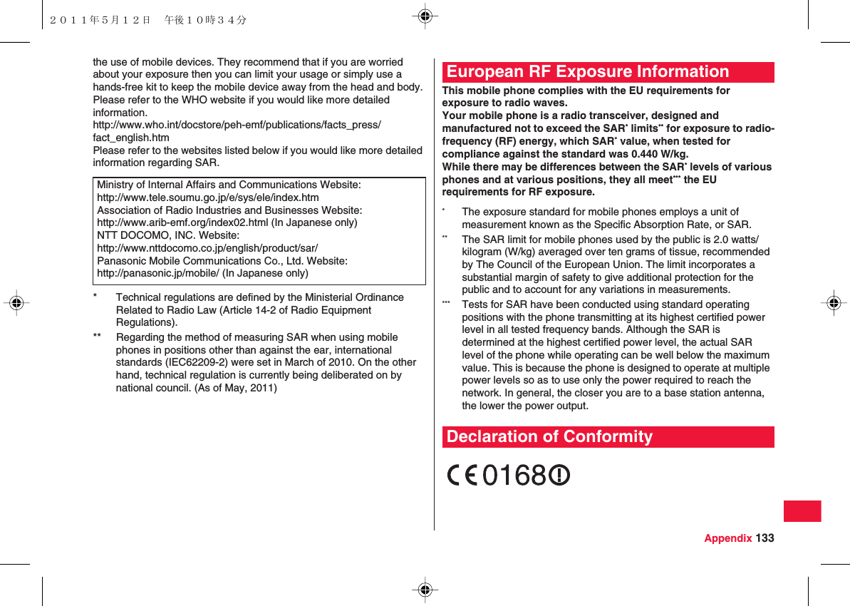 Appendix 133the use of mobile devices. They recommend that if you are worried about your exposure then you can limit your usage or simply use a hands-free kit to keep the mobile device away from the head and body.Please refer to the WHO website if you would like more detailed information.http://www.who.int/docstore/peh-emf/publications/facts_press/fact_english.htmPlease refer to the websites listed below if you would like more detailed information regarding SAR.Ministry of Internal Affairs and Communications Website:http://www.tele.soumu.go.jp/e/sys/ele/index.htmAssociation of Radio Industries and Businesses Website:http://www.arib-emf.org/index02.html (In Japanese only)NTT DOCOMO, INC. Website:http://www.nttdocomo.co.jp/english/product/sar/Panasonic Mobile Communications Co., Ltd. Website:http://panasonic.jp/mobile/ (In Japanese only)* Technical regulations are defined by the Ministerial Ordinance Related to Radio Law (Article 14-2 of Radio Equipment Regulations).** Regarding the method of measuring SAR when using mobile phones in positions other than against the ear, international standards (IEC62209-2) were set in March of 2010. On the other hand, technical regulation is currently being deliberated on by national council. (As of May, 2011)This mobile phone complies with the EU requirements for exposure to radio waves.Your mobile phone is a radio transceiver, designed and manufactured not to exceed the SAR* limits** for exposure to radio-frequency (RF) energy, which SAR* value, when tested for compliance against the standard was 0.440 W/kg.While there may be differences between the SAR* levels of various phones and at various positions, they all meet*** the EU requirements for RF exposure.European RF Exposure Information*The exposure standard for mobile phones employs a unit of measurement known as the Specific Absorption Rate, or SAR.** The SAR limit for mobile phones used by the public is 2.0 watts/kilogram (W/kg) averaged over ten grams of tissue, recommended by The Council of the European Union. The limit incorporates a substantial margin of safety to give additional protection for the public and to account for any variations in measurements.*** Tests for SAR have been conducted using standard operating positions with the phone transmitting at its highest certified power level in all tested frequency bands. Although the SAR is determined at the highest certified power level, the actual SAR level of the phone while operating can be well below the maximum value. This is because the phone is designed to operate at multiple power levels so as to use only the power required to reach the network. In general, the closer you are to a base station antenna, the lower the power output.Declaration of Conformity２０１１年５月１２日 午後１０時３４分