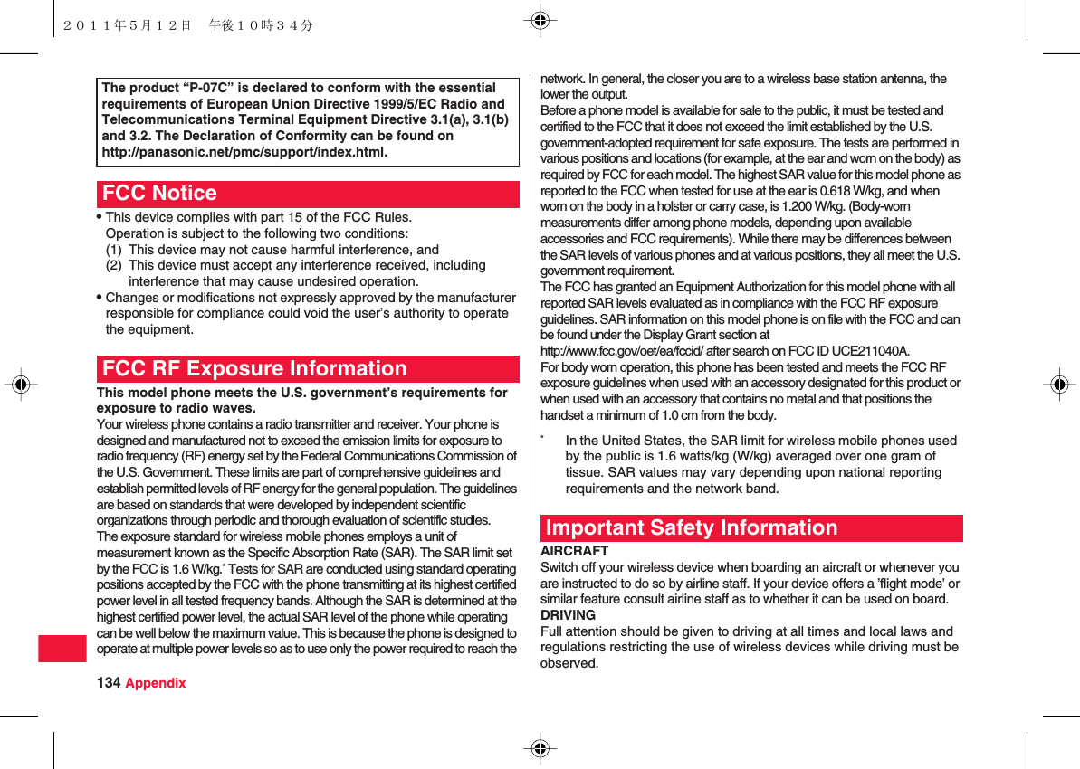 134 AppendixQThis device complies with part 15 of the FCC Rules.Operation is subject to the following two conditions:(1) This device may not cause harmful interference, and(2) This device must accept any interference received, including interference that may cause undesired operation.QChanges or modifications not expressly approved by the manufacturer responsible for compliance could void the user’s authority to operate the equipment.This model phone meets the U.S. government’s requirements for exposure to radio waves.Your wireless phone contains a radio transmitter and receiver. Your phone is designed and manufactured not to exceed the emission limits for exposure to radio frequency (RF) energy set by the Federal Communications Commission of the U.S. Government. These limits are part of comprehensive guidelines and establish permitted levels of RF energy for the general population. The guidelines are based on standards that were developed by independent scientific organizations through periodic and thorough evaluation of scientific studies.The exposure standard for wireless mobile phones employs a unit of measurement known as the Specific Absorption Rate (SAR). The SAR limit set by the FCC is 1.6 W/kg.* Tests for SAR are conducted using standard operating positions accepted by the FCC with the phone transmitting at its highest certified power level in all tested frequency bands. Although the SAR is determined at the highest certified power level, the actual SAR level of the phone while operating can be well below the maximum value. This is because the phone is designed to operate at multiple power levels so as to use only the power required to reach the The product “P-07C” is declared to conform with the essential requirements of European Union Directive 1999/5/EC Radio and Telecommunications Terminal Equipment Directive 3.1(a), 3.1(b) and 3.2. The Declaration of Conformity can be found onhttp://panasonic.net/pmc/support/index.html.FCC NoticeFCC RF Exposure Informationnetwork. In general, the closer you are to a wireless base station antenna, the lower the output.Before a phone model is available for sale to the public, it must be tested and certified to the FCC that it does not exceed the limit established by the U.S. government-adopted requirement for safe exposure. The tests are performed in various positions and locations (for example, at the ear and worn on the body) as required by FCC for each model. The highest SAR value for this model phone as reported to the FCC when tested for use at the ear is 0.618 W/kg, and when worn on the body in a holster or carry case, is 1.200 W/kg. (Body-worn measurements differ among phone models, depending upon available accessories and FCC requirements). While there may be differences between the SAR levels of various phones and at various positions, they all meet the U.S. government requirement.The FCC has granted an Equipment Authorization for this model phone with all reported SAR levels evaluated as in compliance with the FCC RF exposure guidelines. SAR information on this model phone is on file with the FCC and can be found under the Display Grant section athttp://www.fcc.gov/oet/ea/fccid/ after search on FCC ID UCE211040A.For body worn operation, this phone has been tested and meets the FCC RF exposure guidelines when used with an accessory designated for this product or when used with an accessory that contains no metal and that positions the handset a minimum of 1.0 cm from the body.AIRCRAFTSwitch off your wireless device when boarding an aircraft or whenever you are instructed to do so by airline staff. If your device offers a ’flight mode’ or similar feature consult airline staff as to whether it can be used on board.DRIVINGFull attention should be given to driving at all times and local laws and regulations restricting the use of wireless devices while driving must be observed.*In the United States, the SAR limit for wireless mobile phones used by the public is 1.6 watts/kg (W/kg) averaged over one gram of tissue. SAR values may vary depending upon national reporting requirements and the network band.Important Safety Information２０１１年５月１２日 午後１０時３４分