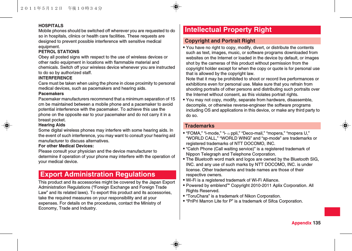 Appendix 135HOSPITALSMobile phones should be switched off wherever you are requested to do so in hospitals, clinics or health care facilities. These requests are designed to prevent possible interference with sensitive medical equipment.PETROL STATIONSObey all posted signs with respect to the use of wireless devices or other radio equipment in locations with flammable material and chemicals. Switch off your wireless device whenever you are instructed to do so by authorized staff.INTERFERENCECare must be taken when using the phone in close proximity to personal medical devices, such as pacemakers and hearing aids.PacemakersPacemaker manufacturers recommend that a minimum separation of 15 cm be maintained between a mobile phone and a pacemaker to avoid potential interference with the pacemaker. To achieve this use the phone on the opposite ear to your pacemaker and do not carry it in a breast pocket.Hearing AidsSome digital wireless phones may interfere with some hearing aids. In the event of such interference, you may want to consult your hearing aid manufacturer to discuss alternatives.For other Medical Devices:Please consult your physician and the device manufacturer to determine if operation of your phone may interfere with the operation of your medical device.This product and its accessories might be covered by the Japan Export Administration Regulations (“Foreign Exchange and Foreign Trade Law” and its related laws). To export this product and its accessories, take the required measures on your responsibility and at your expenses. For details on the procedures, contact the Ministry of Economy, Trade and Industry.Export Administration RegulationsQYou have no right to copy, modify, divert, or distribute the contents such as text, images, music, or software programs downloaded from websites on the Internet or loaded in the device by default, or images shot by the cameras of this product without permission from the copyright holder except for when the copy or quote is for personal use that is allowed by the copyright law.Note that it may be prohibited to shoot or record live performances or exhibitions even for personal use. Make sure that you refrain from shooting portraits of other persons and distributing such portraits over the Internet without consent, as this violates portrait rights.QYou may not copy, modify, separate from hardware, disassemble, decompile, or otherwise reverse-engineer the software programs including OS and applications in this device, or make any third party to do so.Q“FOMA,” “i-mode,” “i-αppli,” “Deco-mail,” “mopera,” “mopera U,” “WORLD CALL,” “WORLD WING” and “sp-mode” are trademarks or registered trademarks of NTT DOCOMO, INC.Q“Catch Phone (Call waiting service)” is a registered trademark of Nippon Telegraph and Telephone Corporation.QThe Bluetooth word mark and logos are owned by the Bluetooth SIG, INC. and any use of such marks by NTT DOCOMO, INC. is under license. Other trademarks and trade names are those of their respective owners.QWi-Fi is a registered trademark of Wi-Fi Alliance.QPowered by emblend™ Copyright 2010-2011 Aplix Corporation. All Rights Reserved.Q“ToruChara” is a trademark of Nikon Corporation.Q“PriPri Marron Lite for P” is a trademark of Sifca Corporation.Intellectual Property RightCopyright and Portrait RightTrademarks２０１１年５月１２日 午後１０時３４分