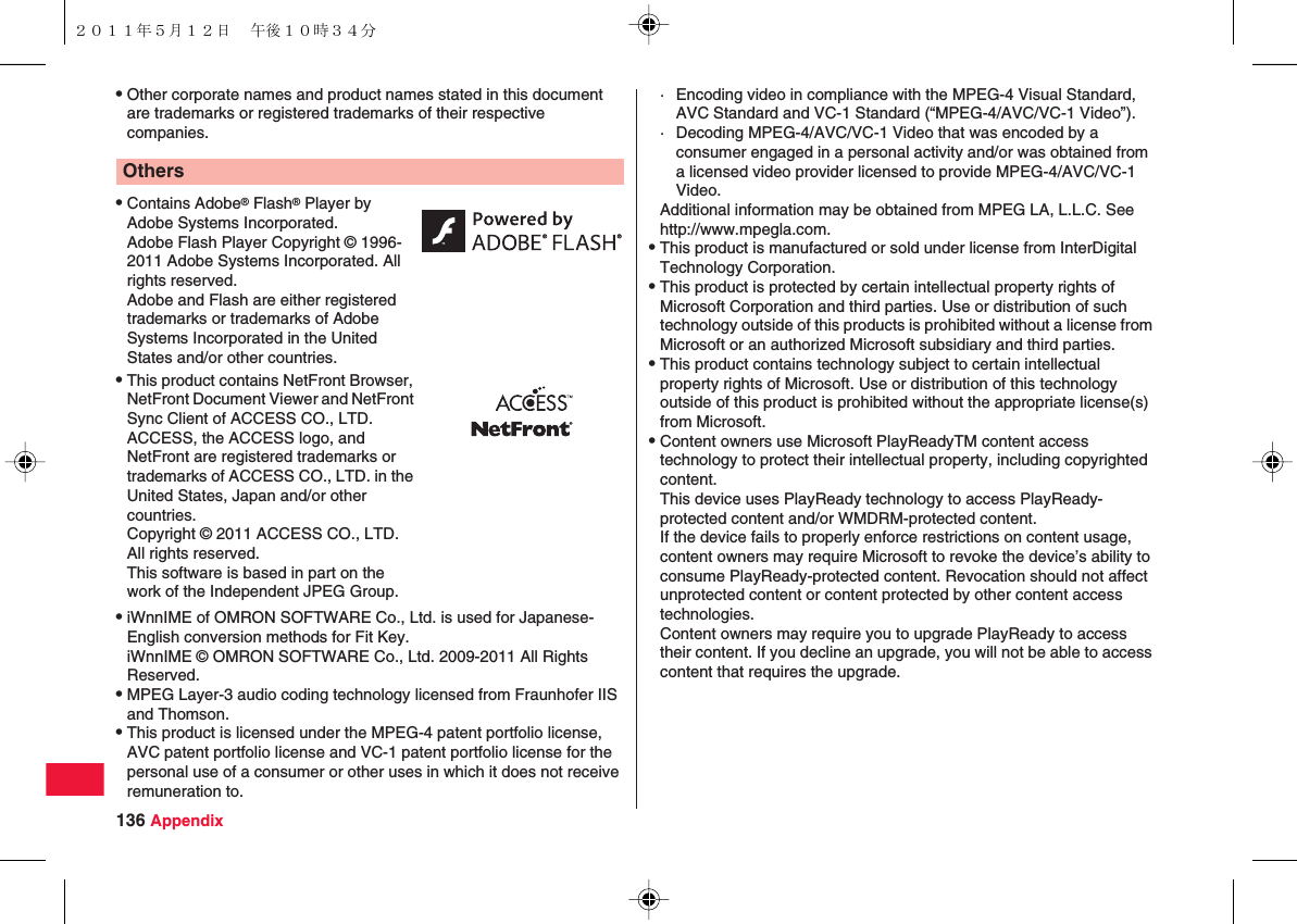 136 AppendixQOther corporate names and product names stated in this document are trademarks or registered trademarks of their respective companies.QiWnnIME of OMRON SOFTWARE Co., Ltd. is used for Japanese-English conversion methods for Fit Key.iWnnIME © OMRON SOFTWARE Co., Ltd. 2009-2011 All Rights Reserved.QMPEG Layer-3 audio coding technology licensed from Fraunhofer IIS and Thomson.QThis product is licensed under the MPEG-4 patent portfolio license, AVC patent portfolio license and VC-1 patent portfolio license for the personal use of a consumer or other uses in which it does not receive remuneration to.OthersQContains Adobe® Flash® Player by Adobe Systems Incorporated.Adobe Flash Player Copyright © 1996-2011 Adobe Systems Incorporated. All rights reserved.Adobe and Flash are either registered trademarks or trademarks of Adobe Systems Incorporated in the United States and/or other countries.QThis product contains NetFront Browser, NetFront Document Viewer and NetFront Sync Client of ACCESS CO., LTD. ACCESS, the ACCESS logo, and NetFront are registered trademarks or trademarks of ACCESS CO., LTD. in the United States, Japan and/or other countries.Copyright © 2011 ACCESS CO., LTD. All rights reserved.This software is based in part on the work of the Independent JPEG Group.· Encoding video in compliance with the MPEG-4 Visual Standard, AVC Standard and VC-1 Standard (“MPEG-4/AVC/VC-1 Video”).· Decoding MPEG-4/AVC/VC-1 Video that was encoded by a consumer engaged in a personal activity and/or was obtained from a licensed video provider licensed to provide MPEG-4/AVC/VC-1 Video.Additional information may be obtained from MPEG LA, L.L.C. See http://www.mpegla.com.QThis product is manufactured or sold under license from InterDigital Technology Corporation.QThis product is protected by certain intellectual property rights of Microsoft Corporation and third parties. Use or distribution of such technology outside of this products is prohibited without a license from Microsoft or an authorized Microsoft subsidiary and third parties.QThis product contains technology subject to certain intellectual property rights of Microsoft. Use or distribution of this technology outside of this product is prohibited without the appropriate license(s) from Microsoft.QContent owners use Microsoft PlayReadyTM content access technology to protect their intellectual property, including copyrighted content.This device uses PlayReady technology to access PlayReady-protected content and/or WMDRM-protected content.If the device fails to properly enforce restrictions on content usage, content owners may require Microsoft to revoke the device’s ability to consume PlayReady-protected content. Revocation should not affect unprotected content or content protected by other content access technologies.Content owners may require you to upgrade PlayReady to access their content. If you decline an upgrade, you will not be able to access content that requires the upgrade.２０１１年５月１２日 午後１０時３４分