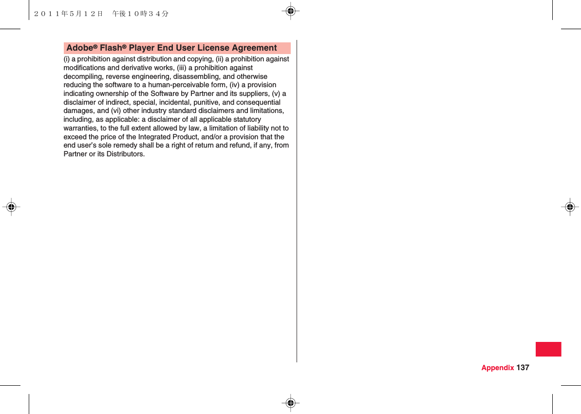 Appendix 137(i) a prohibition against distribution and copying, (ii) a prohibition against modifications and derivative works, (iii) a prohibition against decompiling, reverse engineering, disassembling, and otherwise reducing the software to a human-perceivable form, (iv) a provision indicating ownership of the Software by Partner and its suppliers, (v) a disclaimer of indirect, special, incidental, punitive, and consequential damages, and (vi) other industry standard disclaimers and limitations, including, as applicable: a disclaimer of all applicable statutory warranties, to the full extent allowed by law, a limitation of liability not to exceed the price of the Integrated Product, and/or a provision that the end user’s sole remedy shall be a right of return and refund, if any, from Partner or its Distributors.Adobe® Flash® Player End User License Agreement２０１１年５月１２日 午後１０時３４分