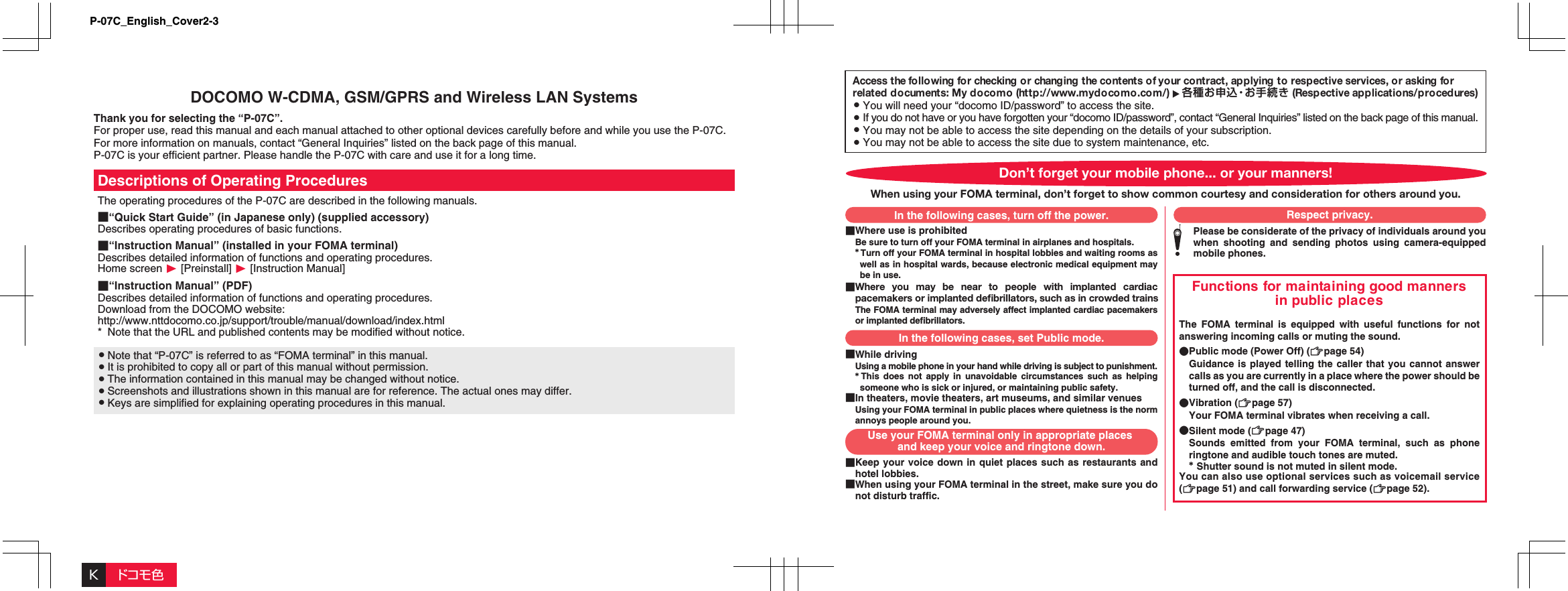 Access the fo llowing for checking o r changing the contents o f your co ntract, ap plying to  resp ective services, or asking for related documents: My docomo (http://www.mydocomo.com/)  各種お申込・お手続き (Respective ap plications/pro cedures)󱛠 You will need your “docomo ID/password” to access the site.󱛠 If you do not have or you have forgotten your “docomo ID/password”, contact “General Inquiries” listed on the back page of this manual.󱛠 You may not be able to access the site depending on the details of your subscription.󱛠 You may not be able to access the site due to system maintenance, etc.■Where use is prohibitedBe sure to turn off your FOMA terminal in airplanes and hospitals.* Turn off your FOMA terminal in hospital lobbies and waiting rooms as well as in hospital wards, because electronic medical equipment may be in use.■Where you may be near to people with implanted cardiac pacemakers or implanted deﬁbrillators, such as in crowded trainsThe FOMA terminal may adversely affect implanted cardiac pacemakers or implanted defibrillators.Functions for maintaining good manners in public placesThe FOMA terminal is equipped with useful functions for not answering incoming calls or muting the sound.●Public mode (Power Off) (Zpage 54)  Guidance is played telling the caller that you cannot answer calls as you are currently in a place where the power should be turned off, and the call is disconnected.●Vibration (Zpage 57)  Your FOMA terminal vibrates when receiving a call.●Silent mode (Zpage 47)  Sounds emitted from your FOMA terminal, such as phone ringtone and audible touch tones are muted. * Shutter sound is not muted in silent mode.You can also use optional services such as voicemail service (Zpage 51) and call forwarding service (Zpage 52).■While drivingUsing a mobile phone in your hand while driving is subject to punishment.* This does not apply in unavoidable circumstances such as helping someone who is sick or injured, or maintaining public safety.■In theaters, movie theaters, art museums, and similar venuesUsing your FOMA terminal in public places where quietness is the norm annoys people around you.■Keep your voice down in quiet places such as restaurants and hotel lobbies.■When using your FOMA terminal in the street, make sure you do not disturb traffic.Please be considerate of the privacy of individuals around you when shooting and sending photos using camera-equipped mobile phones.Don’t forget your mobile phone... or your manners!When using your FOMA terminal, don’t forget to show common courtesy and consideration for others around you.In the following cases, turn off the power.In the following cases, set Public mode.Use your FOMA terminal only in appropriate places and keep your voice and ringtone down.Respect privacy.DOCOMO W-CDMA, GSM/GPRS and Wireless LAN SystemsThank you for selecting the “P-07C”.For proper use, read this manual and each manual attached to other optional devices carefully before and while you use the P-07C. For more information on manuals, contact “General Inquiries” listed on the back page of this manual.P-07C is your efficient partner. Please handle the P-07C with care and use it for a long time.Descriptions of Operating ProceduresThe operating procedures of the P-07C are described in the following manuals.■“Quick Start Guide” (in Japanese only) (supplied accessory)Describes operating procedures of basic functions.■“Instruction Manual” (installed in your FOMA terminal)Describes detailed information of functions and operating procedures.Home screen W [Preinstall] W [Instruction Manual]■“Instruction Manual” (PDF)Describes detailed information of functions and operating procedures.Download from the DOCOMO website:http://www.nttdocomo.co.jp/support/trouble/manual/download/index.html*  Note that the URL and published contents may be modified without notice.󱛠 Note that “P-07C” is referred to as “FOMA terminal” in this manual.󱛠 It is prohibited to copy all or part of this manual without permission.󱛠 The information contained in this manual may be changed without notice.󱛠 Screenshots and illustrations shown in this manual are for reference. The actual ones may differ.󱛠 Keys are simplified for explaining operating procedures in this manual.Kドコモ色P-07C_English_Cover2-3