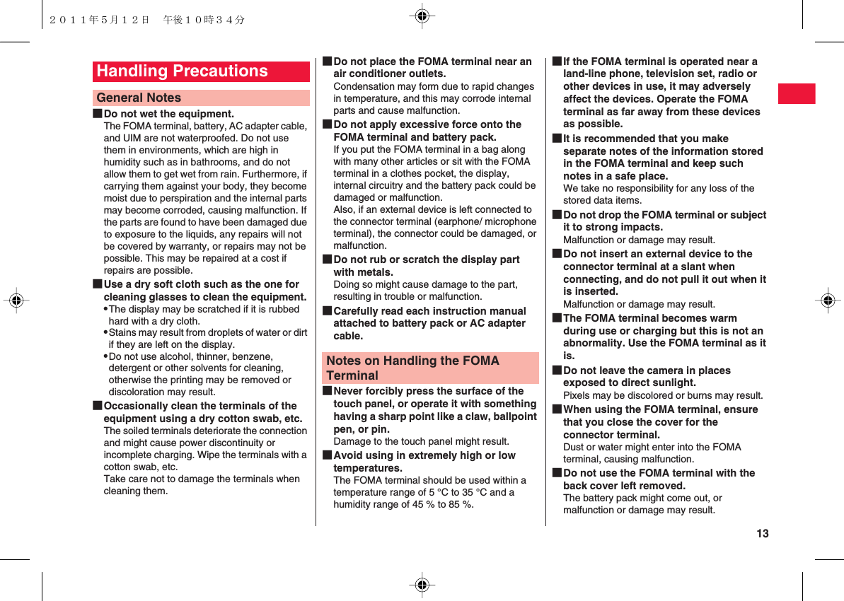  13■Do not wet the equipment.The FOMA terminal, battery, AC adapter cable, and UIM are not waterproofed. Do not use them in environments, which are high in humidity such as in bathrooms, and do not allow them to get wet from rain. Furthermore, if carrying them against your body, they become moist due to perspiration and the internal parts may become corroded, causing malfunction. If the parts are found to have been damaged due to exposure to the liquids, any repairs will not be covered by warranty, or repairs may not be possible. This may be repaired at a cost if repairs are possible.■Use a dry soft cloth such as the one for cleaning glasses to clean the equipment.QThe display may be scratched if it is rubbed hard with a dry cloth.QStains may result from droplets of water or dirt if they are left on the display.QDo not use alcohol, thinner, benzene, detergent or other solvents for cleaning, otherwise the printing may be removed or discoloration may result.■Occasionally clean the terminals of the equipment using a dry cotton swab, etc.The soiled terminals deteriorate the connection and might cause power discontinuity or incomplete charging. Wipe the terminals with a cotton swab, etc.Take care not to damage the terminals when cleaning them.Handling Precautions General Notes■Do not place the FOMA terminal near an air conditioner outlets.Condensation may form due to rapid changes in temperature, and this may corrode internal parts and cause malfunction.■Do not apply excessive force onto the FOMA terminal and battery pack.If you put the FOMA terminal in a bag along with many other articles or sit with the FOMA terminal in a clothes pocket, the display, internal circuitry and the battery pack could be damaged or malfunction.Also, if an external device is left connected to the connector terminal (earphone/ microphone terminal), the connector could be damaged, or malfunction.■Do not rub or scratch the display part with metals.Doing so might cause damage to the part, resulting in trouble or malfunction.■Carefully read each instruction manual attached to battery pack or AC adapter cable.■Never forcibly press the surface of the touch panel, or operate it with something having a sharp point like a claw, ballpoint pen, or pin.Damage to the touch panel might result.■Avoid using in extremely high or low temperatures.　The FOMA terminal should be used within a temperature range of 5 °C to 35 °C and a humidity range of 45 % to 85 %.Notes on Handling the FOMA Terminal■If the FOMA terminal is operated near a land-line phone, television set, radio or other devices in use, it may adversely affect the devices. Operate the FOMA terminal as far away from these devices as possible.■It is recommended that you make separate notes of the information stored in the FOMA terminal and keep such notes in a safe place.We take no responsibility for any loss of the stored data items.■Do not drop the FOMA terminal or subject it to strong impacts.Malfunction or damage may result.■Do not insert an external device to the connector terminal at a slant when connecting, and do not pull it out when it is inserted.Malfunction or damage may result.■The FOMA terminal becomes warm during use or charging but this is not an abnormality. Use the FOMA terminal as it is.■Do not leave the camera in places exposed to direct sunlight.Pixels may be discolored or burns may result.■When using the FOMA terminal, ensure that you close the cover for the connector terminal.Dust or water might enter into the FOMA terminal, causing malfunction.■Do not use the FOMA terminal with the back cover left removed.The battery pack might come out, or malfunction or damage may result.２０１１年５月１２日 午後１０時３４分