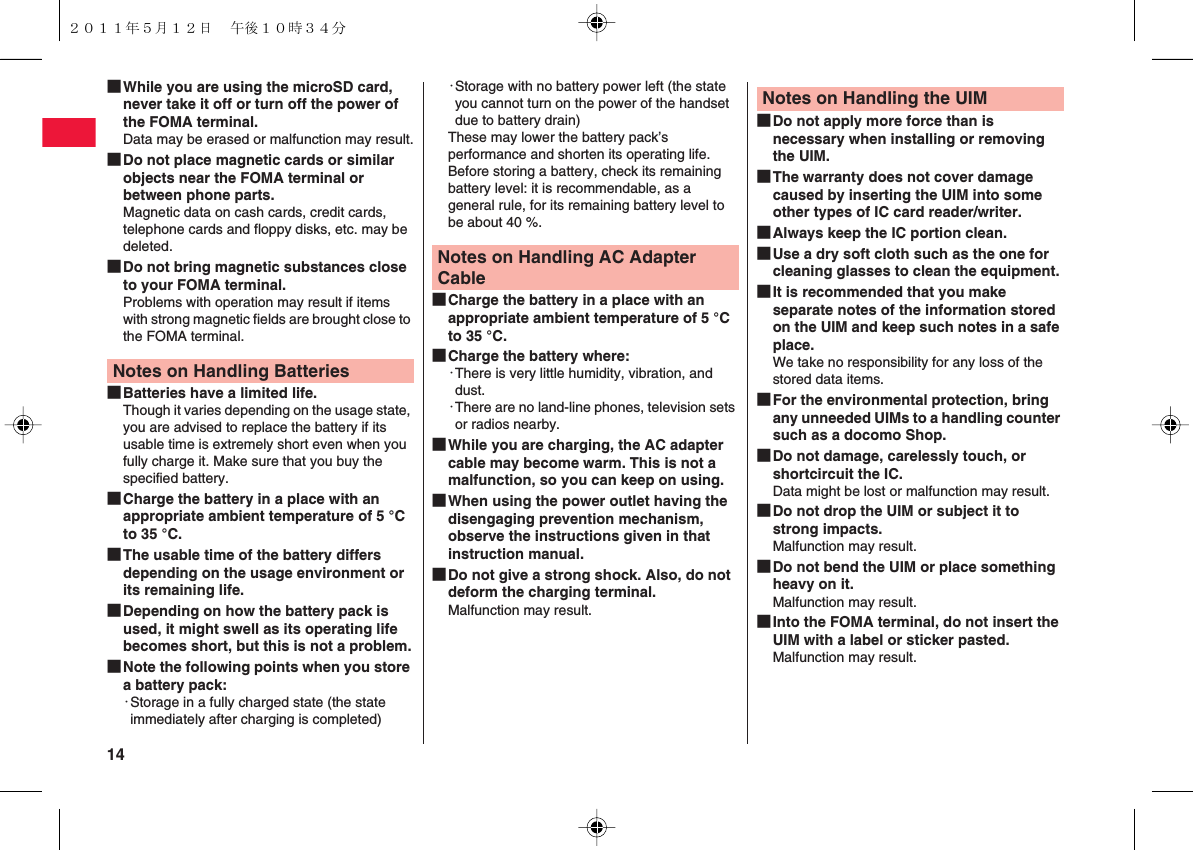 14 ■While you are using the microSD card, never take it off or turn off the power of the FOMA terminal.Data may be erased or malfunction may result.■Do not place magnetic cards or similar objects near the FOMA terminal or between phone parts.Magnetic data on cash cards, credit cards, telephone cards and floppy disks, etc. may be deleted.■Do not bring magnetic substances close to your FOMA terminal.Problems with operation may result if items with strong magnetic fields are brought close to the FOMA terminal.■Batteries have a limited life.Though it varies depending on the usage state, you are advised to replace the battery if its usable time is extremely short even when you fully charge it. Make sure that you buy the specified battery.■Charge the battery in a place with an appropriate ambient temperature of 5 °C to 35 °C.■The usable time of the battery differs depending on the usage environment or its remaining life.■Depending on how the battery pack is used, it might swell as its operating life becomes short, but this is not a problem.■Note the following points when you store a battery pack:・Storage in a fully charged state (the state immediately after charging is completed)Notes on Handling Batteries・Storage with no battery power left (the state you cannot turn on the power of the handset due to battery drain)These may lower the battery pack’s performance and shorten its operating life.Before storing a battery, check its remaining battery level: it is recommendable, as a general rule, for its remaining battery level to be about 40 %.■Charge the battery in a place with an appropriate ambient temperature of 5 °C to 35 °C.■Charge the battery where:・There is very little humidity, vibration, and dust.・There are no land-line phones, television sets or radios nearby.■While you are charging, the AC adapter cable may become warm. This is not a malfunction, so you can keep on using.■When using the power outlet having the disengaging prevention mechanism, observe the instructions given in that instruction manual.■Do not give a strong shock. Also, do not deform the charging terminal.Malfunction may result.Notes on Handling AC Adapter Cable■Do not apply more force than is necessary when installing or removing the UIM.■The warranty does not cover damage caused by inserting the UIM into some other types of IC card reader/writer.■Always keep the IC portion clean.■Use a dry soft cloth such as the one for cleaning glasses to clean the equipment.■It is recommended that you make separate notes of the information stored on the UIM and keep such notes in a safe place. 　We take no responsibility for any loss of the stored data items.■For the environmental protection, bring any unneeded UIMs to a handling counter such as a docomo Shop.■Do not damage, carelessly touch, or shortcircuit the IC.Data might be lost or malfunction may result.■Do not drop the UIM or subject it to strong impacts.Malfunction may result.■Do not bend the UIM or place something heavy on it.Malfunction may result.■Into the FOMA terminal, do not insert the UIM with a label or sticker pasted.Malfunction may result.Notes on Handling the UIM２０１１年５月１２日 午後１０時３４分