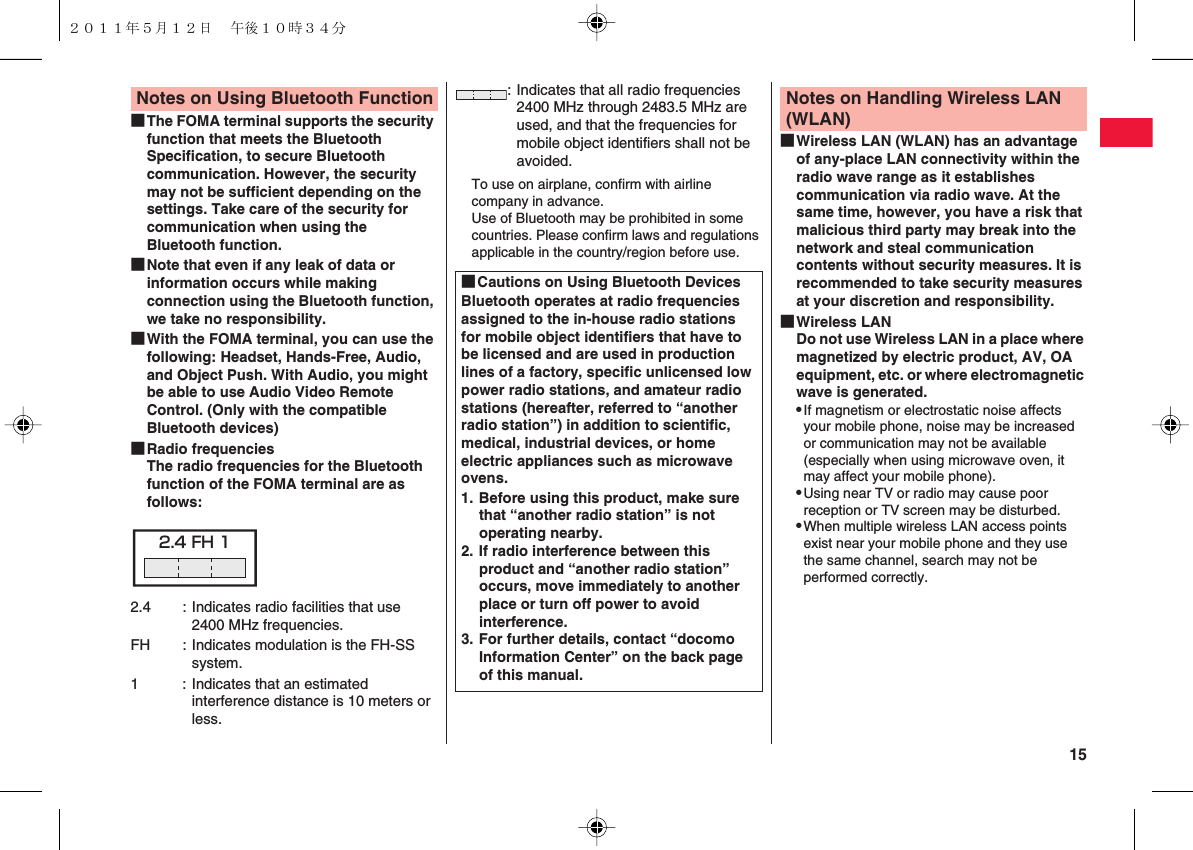  15■The FOMA terminal supports the security function that meets the Bluetooth Specification, to secure Bluetooth communication. However, the security may not be sufficient depending on the settings. Take care of the security for communication when using the Bluetooth function.■Note that even if any leak of data or information occurs while making connection using the Bluetooth function, we take no responsibility.■With the FOMA terminal, you can use the following: Headset, Hands-Free, Audio, and Object Push. With Audio, you might be able to use Audio Video Remote Control. (Only with the compatible Bluetooth devices)■Radio frequenciesThe radio frequencies for the Bluetooth function of the FOMA terminal are as follows:Notes on Using Bluetooth Function2.4 : Indicates radio facilities that use 2400 MHz frequencies.FH : Indicates modulation is the FH-SS system.1 : Indicates that an estimated interference distance is 10 meters or less.2.4 FH 1To use on airplane, confirm with airline company in advance.Use of Bluetooth may be prohibited in some countries. Please confirm laws and regulations applicable in the country/region before use.: Indicates that all radio frequencies 2400 MHz through 2483.5 MHz are used, and that the frequencies for mobile object identifiers shall not be avoided.■Cautions on Using Bluetooth DevicesBluetooth operates at radio frequencies assigned to the in-house radio stations for mobile object identifiers that have to be licensed and are used in production lines of a factory, specific unlicensed low power radio stations, and amateur radio stations (hereafter, referred to “another radio station”) in addition to scientific, medical, industrial devices, or home electric appliances such as microwave ovens.1. Before using this product, make sure that “another radio station” is not operating nearby.2. If radio interference between this product and “another radio station” occurs, move immediately to another place or turn off power to avoid interference.3. For further details, contact “docomo Information Center” on the back page of this manual.■Wireless LAN (WLAN) has an advantage of any-place LAN connectivity within the radio wave range as it establishes communication via radio wave. At the same time, however, you have a risk that malicious third party may break into the network and steal communication contents without security measures. It is recommended to take security measures at your discretion and responsibility.■Wireless LANDo not use Wireless LAN in a place where magnetized by electric product, AV, OA equipment, etc. or where electromagnetic wave is generated.QIf magnetism or electrostatic noise affects your mobile phone, noise may be increased or communication may not be available (especially when using microwave oven, it may affect your mobile phone).QUsing near TV or radio may cause poor reception or TV screen may be disturbed.QWhen multiple wireless LAN access points exist near your mobile phone and they use the same channel, search may not be performed correctly.Notes on Handling Wireless LAN (WLAN)２０１１年５月１２日 午後１０時３４分