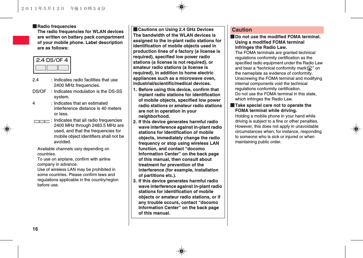 16 ■Radio frequenciesThe radio frequencies for WLAN devices are written on battery pack compartment of your mobile phone. Label description are as follows:Available channels vary depending on countries.To use on airplane, confirm with airline company in advance.Use of wireless LAN may be prohibited in some countries. Please confirm laws and regulations applicable in the country/region before use.2.4 : Indicates radio facilities that use 2400 MHz frequencies.DS/OF : Indicates modulation is the DS-SS system.4 : Indicates that an estimated interference distance is 40 meters or less.: Indicates that all radio frequencies 2400 MHz through 2483.5 MHz are used, and that the frequencies for mobile object identifiers shall not be avoided.2.4 DS/OF 4■Cautions on Using 2.4 GHz DevicesThe bandwidth of the WLAN devices is assigned to the in-plant radio stations for identification of mobile objects used in production lines of a factory (a license is required), specified low power radio stations (a license is not required), or amateur radio stations (a license is required), in addition to home electric appliances such as a microwave oven, industrial/scientific/medical devices.1. Before using this device, confirm that inplant radio stations for identification of mobile objects, specified low power radio stations or amateur radio stations are not in operation in your neighborhood.2. If this device generates harmful radio wave interference against in-plant radio stations for identification of mobile objects, immediately change the radio frequency or stop using wireless LAN function, and contact “docomo Information Center” on the back page of this manual, then consult about treatment for prevention of the interference (for example, installation of partitions etc.).3. If this device generates harmful radio wave interference against in-plant radio stations for identification of mobile objects or amateur radio stations, or if any trouble occurs, contact “docomo Information Center” on the back page of this manual.■Do not use the modified FOMA terminal. Using a modified FOMA terminal infringes the Radio Law.The FOMA terminals are granted technical regulations conformity certification as the specified radio equipment under the Radio Law and bear a “technical conformity mark ” on the nameplate as evidence of conformity.Unscrewing the FOMA terminal and modifying internal components void the technical regulations conformity certification.Do not use the FOMA terminal in this state, which infringes the Radio Law.■Take special care not to operate the FOMA terminal while driving.Holding a mobile phone in your hand while driving is subject to a fine or other penalties.However, this does not apply in unavoidable circumstances when, for instance, responding to someone who is sick or injured or when maintaining public order.Caution２０１１年５月１２日 午後１０時３４分