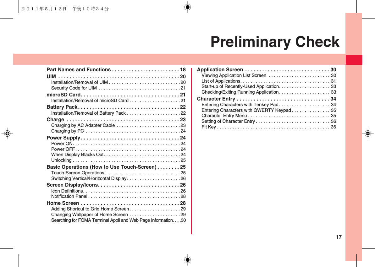 17Preliminary CheckPart Names and Functions . . . . . . . . . . . . . . . . . . . . . . . . 18UIM  . . . . . . . . . . . . . . . . . . . . . . . . . . . . . . . . . . . . . . . . . . . 20Installation/Removal of UIM . . . . . . . . . . . . . . . . . . . . . . . . . . . . 20Security Code for UIM . . . . . . . . . . . . . . . . . . . . . . . . . . . . . . . . 21microSD Card. . . . . . . . . . . . . . . . . . . . . . . . . . . . . . . . . . . 21Installation/Removal of microSD Card . . . . . . . . . . . . . . . . . . . . 21Battery Pack . . . . . . . . . . . . . . . . . . . . . . . . . . . . . . . . . . . . 22Installation/Removal of Battery Pack . . . . . . . . . . . . . . . . . . . . . 22Charge  . . . . . . . . . . . . . . . . . . . . . . . . . . . . . . . . . . . . . . . . 23Charging by AC Adapter Cable . . . . . . . . . . . . . . . . . . . . . . . . .23Charging by PC . . . . . . . . . . . . . . . . . . . . . . . . . . . . . . . . . . . . .24Power Supply . . . . . . . . . . . . . . . . . . . . . . . . . . . . . . . . . . . 24Power ON. . . . . . . . . . . . . . . . . . . . . . . . . . . . . . . . . . . . . . . . . . 24Power OFF. . . . . . . . . . . . . . . . . . . . . . . . . . . . . . . . . . . . . . . . .24When Display Blacks Out. . . . . . . . . . . . . . . . . . . . . . . . . . . . . . 24Unlocking . . . . . . . . . . . . . . . . . . . . . . . . . . . . . . . . . . . . . . . . . .25Basic Operations (How to Use Touch-Screen) . . . . . . . . 25Touch-Screen Operations  . . . . . . . . . . . . . . . . . . . . . . . . . . . . . 25Switching Vertical/Horizontal Display. . . . . . . . . . . . . . . . . . . . .26Screen Display/Icons. . . . . . . . . . . . . . . . . . . . . . . . . . . . . 26Icon Definitions. . . . . . . . . . . . . . . . . . . . . . . . . . . . . . . . . . . . . . 26Notification Panel . . . . . . . . . . . . . . . . . . . . . . . . . . . . . . . . . . . .28Home Screen . . . . . . . . . . . . . . . . . . . . . . . . . . . . . . . . . . . 28Adding Shortcut to Grid Home Screen. . . . . . . . . . . . . . . . . . . . 29Changing Wallpaper of Home Screen . . . . . . . . . . . . . . . . . . . .29Searching for FOMA Terminal Appli and Web Page Information. . . .30Application Screen  . . . . . . . . . . . . . . . . . . . . . . . . . . . . . . 30Viewing Application List Screen  . . . . . . . . . . . . . . . . . . . . . . . . 30List of Applications. . . . . . . . . . . . . . . . . . . . . . . . . . . . . . . . . . . 31Start-up of Recently-Used Application. . . . . . . . . . . . . . . . . . . . 33Checking/Exiting Running Application. . . . . . . . . . . . . . . . . . . . 33Character Entry . . . . . . . . . . . . . . . . . . . . . . . . . . . . . . . . . 34Entering Characters with Tenkey Pad. . . . . . . . . . . . . . . . . . . . 34Entering Characters with QWERTY Keypad . . . . . . . . . . . . . . . 35Character Entry Menu . . . . . . . . . . . . . . . . . . . . . . . . . . . . . . . . 35Setting of Character Entry . . . . . . . . . . . . . . . . . . . . . . . . . . . . . 36Fit Key . . . . . . . . . . . . . . . . . . . . . . . . . . . . . . . . . . . . . . . . . . . . 36２０１１年５月１２日 午後１０時３４分