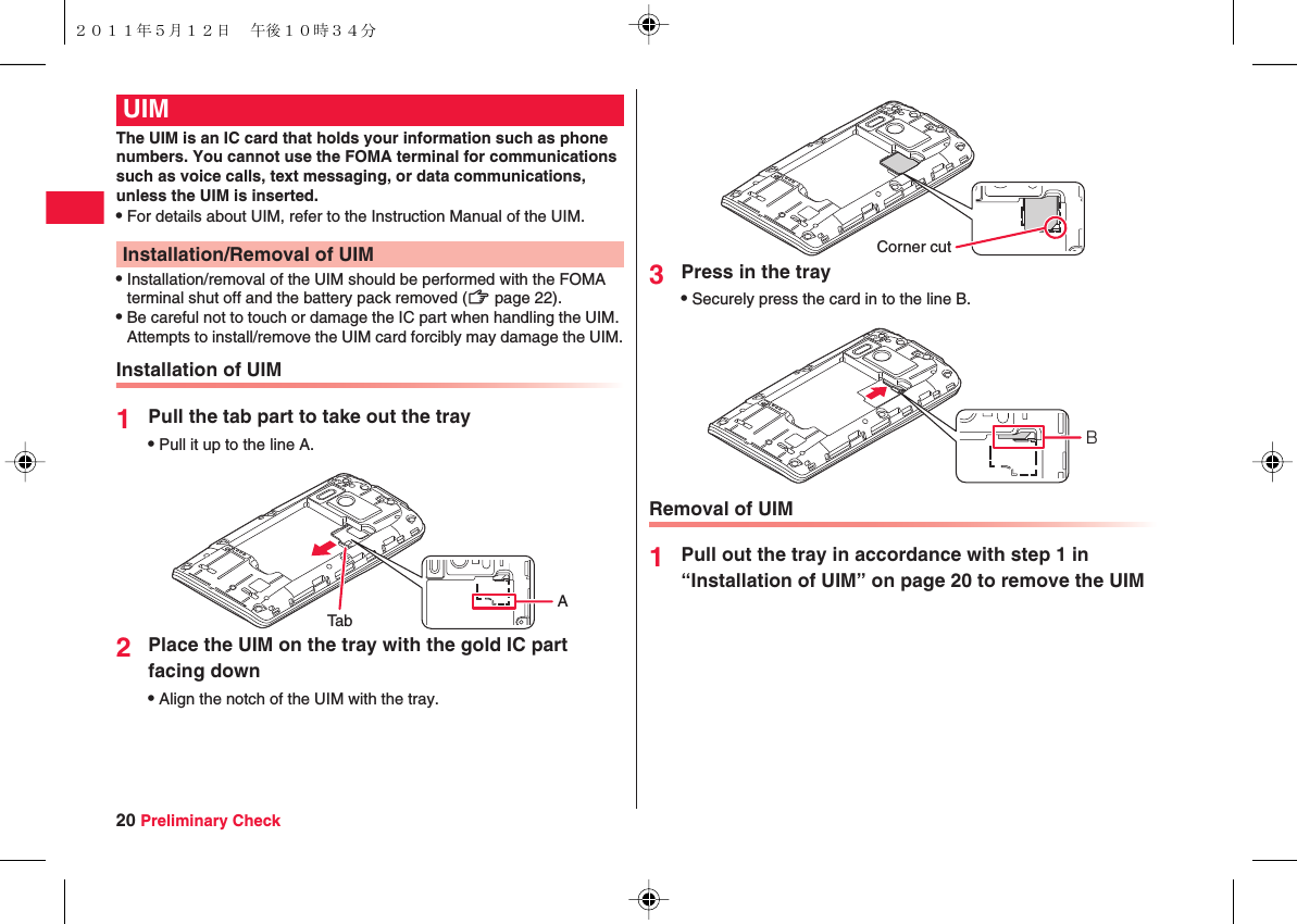 20 Preliminary CheckThe UIM is an IC card that holds your information such as phone numbers. You cannot use the FOMA terminal for communications such as voice calls, text messaging, or data communications, unless the UIM is inserted.QFor details about UIM, refer to the Instruction Manual of the UIM.QInstallation/removal of the UIM should be performed with the FOMA terminal shut off and the battery pack removed (zZ page 22).QBe careful not to touch or damage the IC part when handling the UIM. Attempts to install/remove the UIM card forcibly may damage the UIM.Installation of UIM1Pull the tab part to take out the trayQPull it up to the line A.2Place the UIM on the tray with the gold IC part facing downQAlign the notch of the UIM with the tray.UIMInstallation/Removal of UIMTabA3Press in the trayQSecurely press the card in to the line B.Removal of UIM1Pull out the tray in accordance with step 1 in “Installation of UIM” on page 20 to remove the UIMCorner cutB２０１１年５月１２日 午後１０時３４分