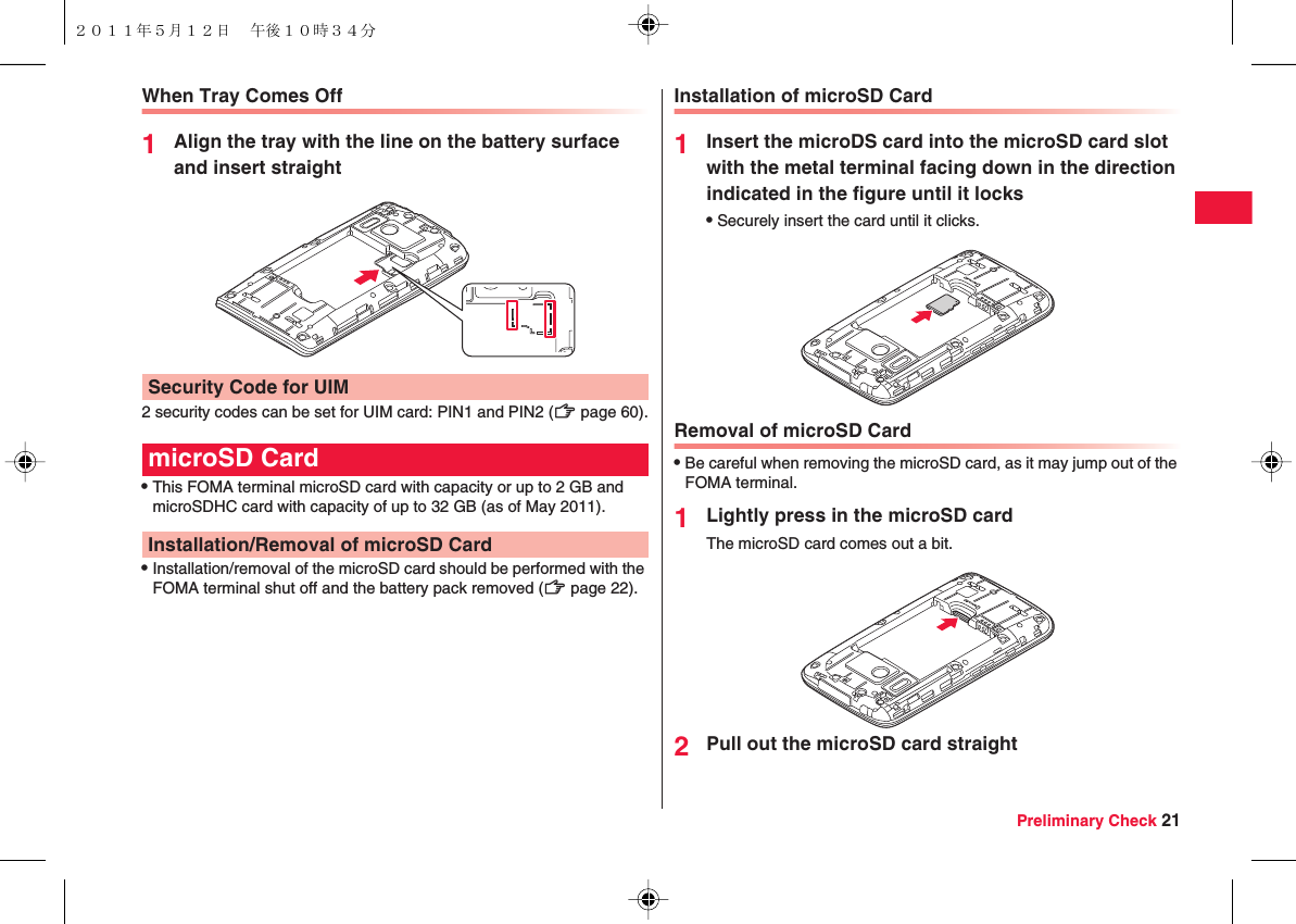 Preliminary Check 21When Tray Comes Off1Align the tray with the line on the battery surface and insert straight2 security codes can be set for UIM card: PIN1 and PIN2 (zZ page 60).QThis FOMA terminal microSD card with capacity or up to 2 GB and microSDHC card with capacity of up to 32 GB (as of May 2011).QInstallation/removal of the microSD card should be performed with the FOMA terminal shut off and the battery pack removed (zZ page 22).Security Code for UIMmicroSD CardInstallation/Removal of microSD CardInstallation of microSD Card1Insert the microDS card into the microSD card slot with the metal terminal facing down in the direction indicated in the figure until it locksQSecurely insert the card until it clicks.Removal of microSD CardQBe careful when removing the microSD card, as it may jump out of the FOMA terminal.1Lightly press in the microSD cardThe microSD card comes out a bit.2Pull out the microSD card straight２０１１年５月１２日 午後１０時３４分