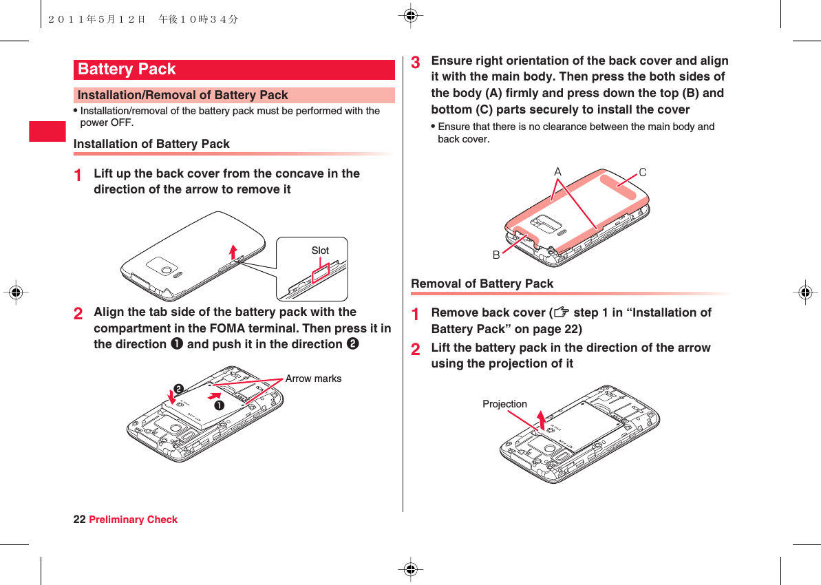 22 Preliminary CheckQInstallation/removal of the battery pack must be performed with the power OFF.Installation of Battery Pack1Lift up the back cover from the concave in the direction of the arrow to remove it2Align the tab side of the battery pack with the compartment in the FOMA terminal. Then press it in the direction 1 and push it in the direction 2Battery PackInstallation/Removal of Battery PackSlotArrow marks123Ensure right orientation of the back cover and align it with the main body. Then press the both sides of the body (A) firmly and press down the top (B) and bottom (C) parts securely to install the coverQEnsure that there is no clearance between the main body and back cover.Removal of Battery Pack1Remove back cover (zZ step 1 in “Installation of Battery Pack” on page 22)2Lift the battery pack in the direction of the arrow using the projection of itBCAProjection２０１１年５月１２日 午後１０時３４分