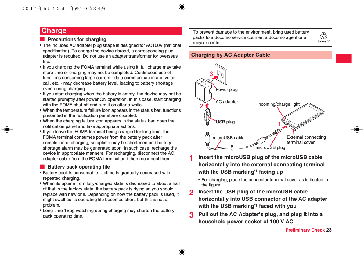 Preliminary Check 23■ Precautions for chargingQThe included AC adapter plug shape is designed for AC100V (national specification). To charge the device abroad, a corresponding plug adapter is required. Do not use an adapter transformer for overseas trip.QIf you charging the FOMA terminal while using it, full charge may take more time or charging may not be completed. Continuous use of functions consuming large current - data communication and voice call, etc. - may decrease battery level, leading to battery shortage even during charging.QIf you start charging when the battery is empty, the device may not be started promptly after power ON operation. In this case, start charging with the FOMA shut off and turn it on after a while.QWhen the temperature failure icon appears in the status bar, functions presented in the notification panel are disabled.QWhen the charging failure icon appears in the status bar, open the notification panel and take appropriate actions.QIf you leave the FOMA terminal being charged for long time, the FOMA terminal consumes power from the battery pack after completion of charging, so uptime may be shortened and battery shortage alarm may be generated soon. In such case, recharge the device in appropriate manners. For recharging, disconnect the AC adapter cable from the FOMA terminal and then reconnect them.■ Battery pack operating fileQBattery pack is consumable. Uptime is gradually decreased with repeated charging.QWhen its uptime from fully-charged state is decreased to about a half of that in the factory state, the battery pack is dying so you should replace with new one. Depending on how the battery pack is used, it might swell as its operating life becomes short, but this is not a problem.QLong-time 1Seg watching during charging may shorten the battery pack operating time.Charge1Insert the microUSB plug of the microUSB cable horizontally into the external connecting terminal with the USB marking*1 facing upQFor charging, place the connector terminal cover as indicated in the figure.2Insert the USB plug of the microUSB cable horizontally into USB connector of the AC adapter with the USB marking*1 faced with you3Pull out the AC Adapter’s plug, and plug it into a household power socket of 100 V ACCharging by AC Adapter CableTo prevent damage to the environment, bring used battery packs to a docomo service counter, a docomo agent or arecycle center.AC adapterPower plugUSB plug231microUSB plugmicroUSB cable External connectingterminal coverIncoming/charge light２０１１年５月１２日 午後１０時３４分