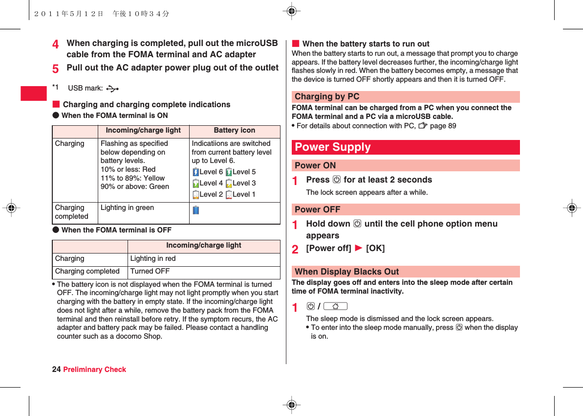24 Preliminary Check4When charging is completed, pull out the microUSB cable from the FOMA terminal and AC adapter5Pull out the AC adapter power plug out of the outlet■Charging and charging complete indications● When the FOMA terminal is ON● When the FOMA terminal is OFFQThe battery icon is not displayed when the FOMA terminal is turned OFF. The incoming/charge light may not light promptly when you start charging with the battery in empty state. If the incoming/charge light does not light after a while, remove the battery pack from the FOMA terminal and then reinstall before retry. If the symptom recurs, the AC adapter and battery pack may be failed. Please contact a handling counter such as a docomo Shop.*1 USB mark: Incoming/charge light Battery iconCharging Flashing as specified below depending on battery levels.10% or less: Red11% to 89%: Yellow90% or above: GreenIndicatiions are switched from current battery level up to Level 6.Level 6  Level 5Level 4  Level 3Level 2  Level 1Charging completedLighting in greenIncoming/charge lightCharging Lighting in redCharging completed Turned OFF■When the battery starts to run outWhen the battery starts to run out, a message that prompt you to charge appears. If the battery level decreases further, the incoming/charge light flashes slowly in red. When the battery becomes empty, a message that the device is turned OFF shortly appears and then it is turned OFF.FOMA terminal can be charged from a PC when you connect the FOMA terminal and a PC via a microUSB cable.QFor details about connection with PC, zZ page 891Press wD for at least 2 secondsThe lock screen appears after a while.1Hold down wD until the cell phone option menu appears2[Power off] W [OK]The display goes off and enters into the sleep mode after certain time of FOMA terminal inactivity.1wD / xBThe sleep mode is dismissed and the lock screen appears.QTo enter into the sleep mode manually, press wD when the display is on.Charging by PCPower SupplyPower ONPower OFFWhen Display Blacks Out２０１１年５月１２日 午後１０時３４分