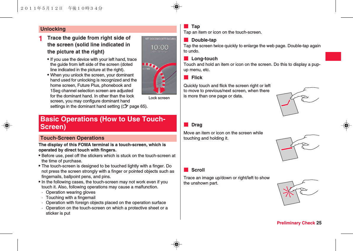 Preliminary Check 251Trace the guide from right side of the screen (solid line indicated in the picture at the right)QIf you use the device with your left hand, trace the guide from left side of the screen (doted line indicated in the picture at the right).QWhen you unlock the screen, your dominant hand used for unlocking is recognized and the home screen, Future Plus, phonebook and 1Seg channel selection screen are adjusted for the dominant hand. In other than the lock screen, you may configure dominant hand settings in the dominant hand setting (zZ page 65).The display of this FOMA terminal is a touch-screen, which is operated by direct touch with fingers. QBefore use, peel off the stickers which is stuck on the touch-screen at the time of purchase.QThe touch-screen is designed to be touched lightly with a finger. Do not press the screen strongly with a finger or pointed objects such as fingernails, ballpoint pens, and pins.QIn the following cases, the touch-screen may not work even if you touch it. Also, following operations may cause a malfunction.· Operation wearing gloves· Touching with a fingernail· Operation with foreign objects placed on the operation surface· Operation on the touch-screen on which a protective sheet or a sticker is putUnlockingLock screenBasic Operations (How to Use Touch-Screen)Touch-Screen Operations■ TapTap an item or icon on the touch-screen.■ Double-tapTap the screen twice quickly to enlarge the web page. Double-tap again to undo.■ Long-touchTouch and hold an item or icon on the screen. Do this to display a pup-up menu, etc.■ Flick■ Drag■ ScrollQuickly touch and flick the screen right or left to move to previous/next screen, when there is more than one page or data.Move an item or icon on the screen while touching and holding it.Trace an image up/down or right/left to show the unshown part.２０１１年５月１２日 午後１０時３４分