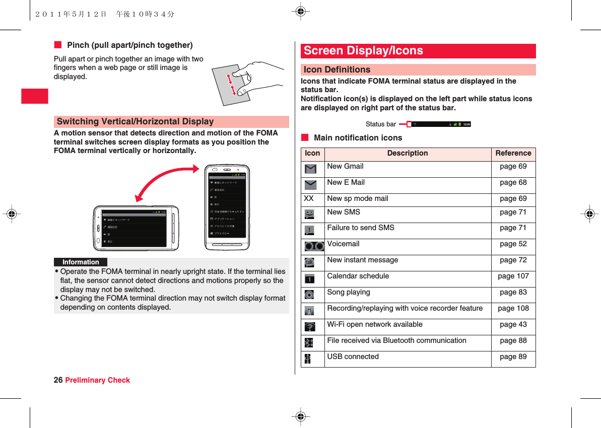 26 Preliminary Check■ Pinch (pull apart/pinch together)A motion sensor that detects direction and motion of the FOMA terminal switches screen display formats as you position the FOMA terminal vertically or horizontally.Pull apart or pinch together an image with two fingers when a web page or still image is displayed.Switching Vertical/Horizontal DisplayInformation?QOperate the FOMA terminal in nearly upright state. If the terminal lies flat, the sensor cannot detect directions and motions properly so the display may not be switched.QChanging the FOMA terminal direction may not switch display format depending on contents displayed.Icons that indicate FOMA terminal status are displayed in the status bar.Notification icon(s) is displayed on the left part while status icons are displayed on right part of the status bar.■ Main notification iconsScreen Display/IconsIcon DefinitionsIcon Description ReferenceNew Gmail page 69New E Mail page 68XX New sp mode mail page 69New SMS page 71Failure to send SMS page 71Voicemail page 52New instant message page 72Calendar schedule page 107Song playing page 83Recording/replaying with voice recorder feature page 108Wi-Fi open network available page 43File received via Bluetooth communication page 88USB connected page 89Status bar２０１１年５月１２日 午後１０時３４分