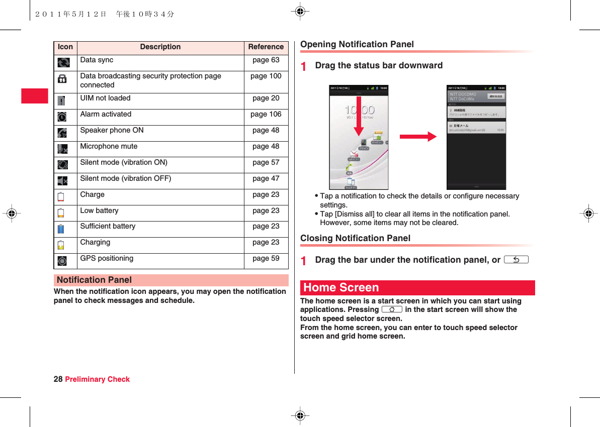 28 Preliminary CheckWhen the notification icon appears, you may open the notification panel to check messages and schedule.Data sync page 63Data broadcasting security protection page connectedpage 100UIM not loaded page 20Alarm activated page 106Speaker phone ON page 48Microphone mute page 48Silent mode (vibration ON) page 57Silent mode (vibration OFF) page 47Charge page 23Low battery page 23Sufficient battery page 23Charging page 23GPS positioning page 59Notification PanelIcon Description Reference Opening Notification Panel1Drag the status bar downwardQTap a notification to check the details or configure necessary settings.QTap [Dismiss all] to clear all items in the notification panel. However, some items may not be cleared.Closing Notification Panel1Drag the bar under the notification panel, or xCThe home screen is a start screen in which you can start using applications. Pressing xB in the start screen will show the touch speed selector screen.From the home screen, you can enter to touch speed selector screen and grid home screen.Home Screen２０１１年５月１２日 午後１０時３４分