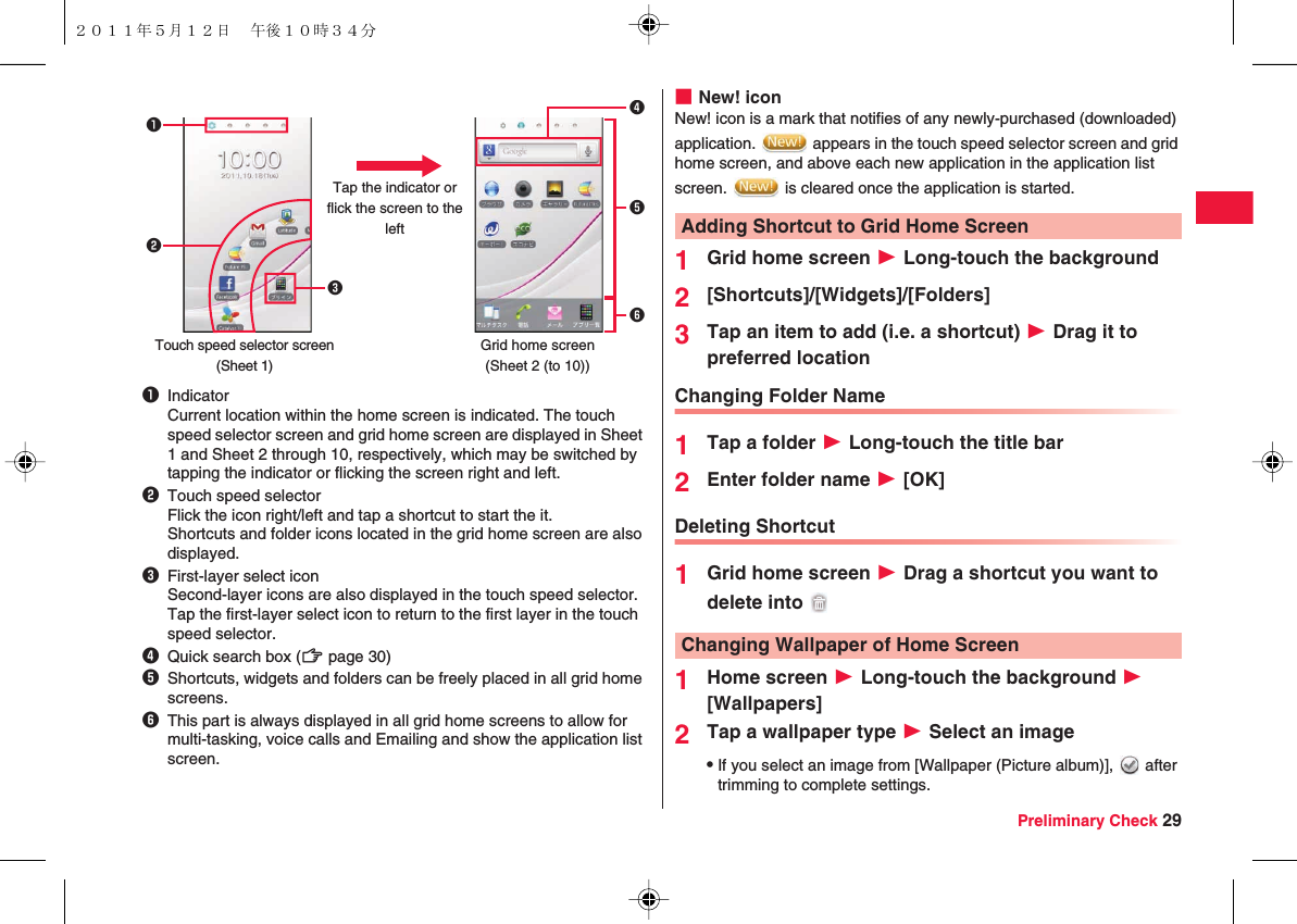 Preliminary Check 291IndicatorCurrent location within the home screen is indicated. The touch speed selector screen and grid home screen are displayed in Sheet 1 and Sheet 2 through 10, respectively, which may be switched by tapping the indicator or flicking the screen right and left.2Touch speed selectorFlick the icon right/left and tap a shortcut to start the it.Shortcuts and folder icons located in the grid home screen are also displayed.3First-layer select iconSecond-layer icons are also displayed in the touch speed selector. Tap the first-layer select icon to return to the first layer in the touch speed selector.4Quick search box (zZ page 30)5Shortcuts, widgets and folders can be freely placed in all grid home screens.6This part is always displayed in all grid home screens to allow for multi-tasking, voice calls and Emailing and show the application list screen.24561Touch speed selector screen(Sheet 1)Grid home screen(Sheet 2 (to 10))Tap the indicator or flick the screen to the left3■New! iconNew! icon is a mark that notifies of any newly-purchased (downloaded) application.   appears in the touch speed selector screen and grid home screen, and above each new application in the application list screen.   is cleared once the application is started.1Grid home screen W Long-touch the background2[Shortcuts]/[Widgets]/[Folders]3Tap an item to add (i.e. a shortcut) W Drag it to preferred locationChanging Folder Name1Tap a folder W Long-touch the title bar2Enter folder name W [OK]Deleting Shortcut1Grid home screen W Drag a shortcut you want to delete into 1Home screen W Long-touch the background W [Wallpapers]2Tap a wallpaper type W Select an imageQIf you select an image from [Wallpaper (Picture album)],   after trimming to complete settings.Adding Shortcut to Grid Home ScreenChanging Wallpaper of Home Screen ２０１１年５月１２日 午後１０時３４分