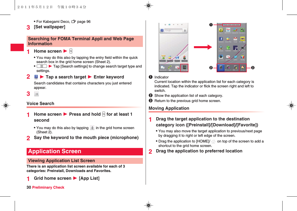 30 Preliminary CheckQFor Kabegami Deco, zZ page 963[Set wallpaper]1Home screen W yGQYou may do this also by tapping the entry field within the quick search box in the grid home screen (Sheet 2).QxA W Tap [Search settings] to change search target type and settings.2 W Tap a search target W Enter keywordSearch candidates that contains characters you just entered appear.3Voice Search1Home screen W Press and hold yG for at least 1 secondQYou may do this also by tapping   in the grid home screen (Sheet 2).2Say the keyword to the mouth piece (microphone)There is an application list screen available for each of 3 categories: Preinstall, Downloads and Favorites.1Grid home screen W [App List]Searching for FOMA Terminal Appli and Web Page InformationApplication ScreenViewing Application List ScreenMoving Application1Drag the target application to the destination category icon ([Preinstall]/[Download]/[Favorite])QYou may also move the target application to previous/next page by dragging it to right or left edge of the screen.QDrag the application to [HOME]/  on top of the screen to add a shortcut to the grid home screen.2Drag the application to preferred location1IndicatorCurrent location within the application list for each category is indicated. Tap the indicator or flick the screen right and left to switch.2Show the application list of each category.3Return to the previous grid home screen.231２０１１年５月１２日 午後１０時３４分