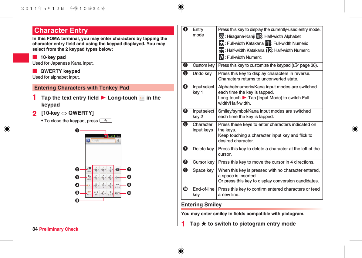 34 Preliminary CheckIn this FOMA terminal, you may enter characters by tapping the character entry field and using the keypad displayed. You may select from the 2 keypad types below:■ 10-key padUsed for Japanese Kana input.■ QWERTY keypadUsed for alphabet input.1Tap the text entry field W Long-touch   in the keypad2[10-key ⇔ QWERTY]QTo close the keypad, press xC.Character EntryEntering Characters with Tenkey Pad7890123456Entering SmileyYou may enter smiley in fields compatible with pictogram.1Tap ★ to switch to pictogram entry mode1Entry modePress this key to display the currently-used entry mode.: Hiragana-Kanji  : Half-width Alphabet: Full-width Katakana  : Full-width Numeric: Half-width Katakana  : Half-width Numeric: Full-width Numeric2Custom keyPress this key to customize the keypad (zZ page 36).3Undo key Press this key to display characters in reverse.Characters returns to unconverted state.4Input select key 1Alphabet/numeric/Kana input modes are switched each time the key is tapped.Long-touch W Tap [Input Mode] to switch Full-width/Half-width.5Input select key 2Smiley/symbol/Kana input modes are switched each time the key is tapped.6Character input keysPress these keys to enter characters indicated on the keys.Keep touching a character input key and flick to desired character.7Delete key Press this key to delete a character at the left of the cursor.8Cursor key Press this key to move the cursor in 4 directions.9Space key When this key is pressed with no character entered, a space is inserted.Or press this key to display conversion candidates.0End-of-line keyPress this key to confirm entered characters or feed a new line.２０１１年５月１２日 午後１０時３４分