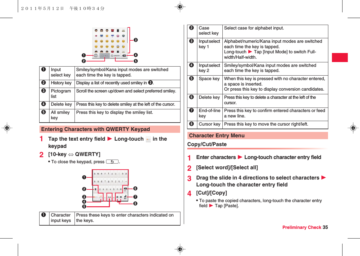 Preliminary Check 351Tap the text entry field W Long-touch   in the keypad2[10-key ⇔ QWERTY]QTo close the keypad, press xC.1Input select keySmiley/symbol/Kana input modes are switched each time the key is tapped.2History key Display a list of recently used smiley in 3.3Pictogram listScroll the screen up/down and select preferred smiley.4Delete key Press this key to delete smiley at the left of the cursor.5All smiley keyPress this key to display the smiley list.Entering Characters with QWERTY Keypad123451Character input keysPress these keys to enter characters indicated on the keys.12346758Copy/Cut/Paste1Enter characters W Long-touch character entry field2[Select word]/[Select all]3Drag the slide in 4 directions to select characters W Long-touch the character entry field4[Cut]/[Copy]QTo paste the copied characters, long-touch the character entry field W Tap [Paste].2Case select keySelect case for alphabet input.3Input select key 1Alphabet/numeric/Kana input modes are switched each time the key is tapped.Long-touch W Tap [Input Mode] to switch Full-width/Half-width.4Input select key 2Smiley/symbol/Kana input modes are switched each time the key is tapped.5Space key When this key is pressed with no character entered, a space is inserted.Or press this key to display conversion candidates.6Delete key Press this key to delete a character at the left of the cursor.7End-of-line keyPress this key to confirm entered characters or feed a new line.8Cursor key Press this key to move the cursor right/left.Character Entry Menu２０１１年５月１２日 午後１０時３４分