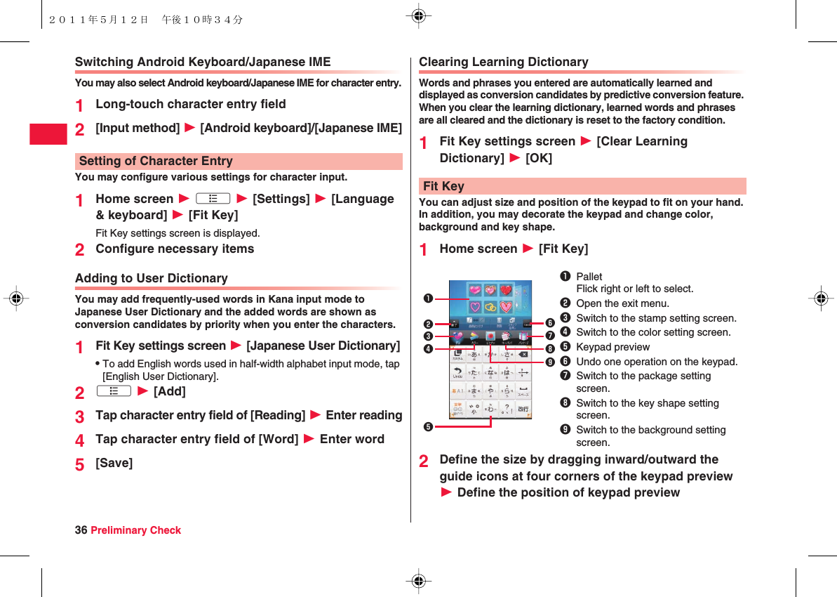 36 Preliminary CheckSwitching Android Keyboard/Japanese IMEYou may also select Android keyboard/Japanese IME for character entry.1Long-touch character entry field2[Input method] W [Android keyboard]/[Japanese IME]You may configure various settings for character input.1Home screen W xA W [Settings] W [Language &amp; keyboard] W [Fit Key]Fit Key settings screen is displayed.2Configure necessary itemsAdding to User DictionaryYou may add frequently-used words in Kana input mode to Japanese User Dictionary and the added words are shown as conversion candidates by priority when you enter the characters.1Fit Key settings screen W [Japanese User Dictionary]QTo add English words used in half-width alphabet input mode, tap [English User Dictionary].2xA W [Add]3Tap character entry field of [Reading] W Enter reading4Tap character entry field of [Word] W Enter word5[Save]Setting of Character EntryClearing Learning DictionaryWords and phrases you entered are automatically learned and displayed as conversion candidates by predictive conversion feature. When you clear the learning dictionary, learned words and phrases are all cleared and the dictionary is reset to the factory condition.1Fit Key settings screen W [Clear Learning Dictionary] W [OK]You can adjust size and position of the keypad to fit on your hand. In addition, you may decorate the keypad and change color, background and key shape.1Home screen W [Fit Key]2Define the size by dragging inward/outward the guide icons at four corners of the keypad preview W Define the position of keypad previewFit Key1PalletFlick right or left to select.2Open the exit menu.3Switch to the stamp setting screen.4Switch to the color setting screen.5Keypad preview6Undo one operation on the keypad.7Switch to the package setting screen.8Switch to the key shape setting screen.9Switch to the background setting screen.123546789２０１１年５月１２日 午後１０時３４分