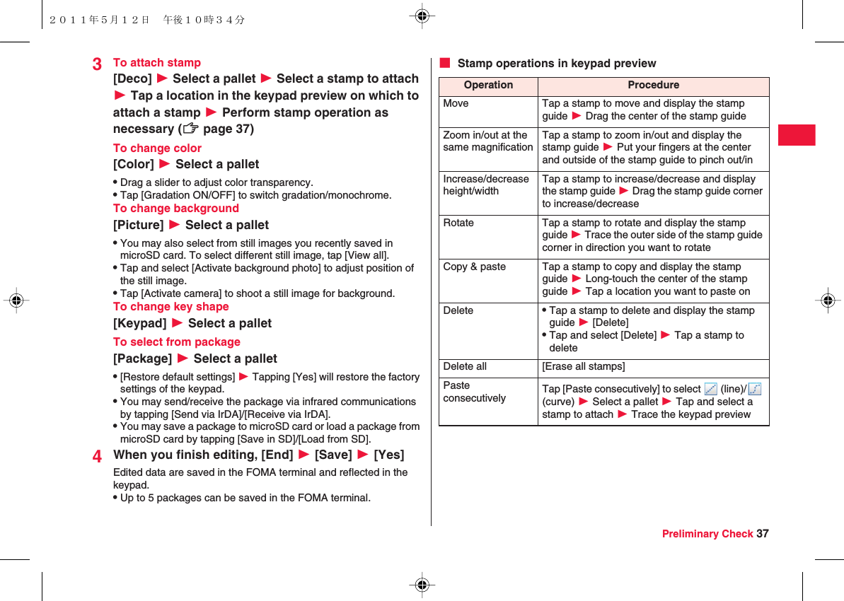 Preliminary Check 373To attach stamp[Deco] W Select a pallet W Select a stamp to attach W Tap a location in the keypad preview on which to attach a stamp W Perform stamp operation as necessary (zZ page 37)To change color[Color] W Select a palletQDrag a slider to adjust color transparency.QTap [Gradation ON/OFF] to switch gradation/monochrome.To change background[Picture] W Select a palletQYou may also select from still images you recently saved in microSD card. To select different still image, tap [View all].QTap and select [Activate background photo] to adjust position of the still image.QTap [Activate camera] to shoot a still image for background.To change key shape[Keypad] W Select a palletTo select from package[Package] W Select a palletQ[Restore default settings] W Tapping [Yes] will restore the factory settings of the keypad.QYou may send/receive the package via infrared communications by tapping [Send via IrDA]/[Receive via IrDA].QYou may save a package to microSD card or load a package from microSD card by tapping [Save in SD]/[Load from SD].4When you finish editing, [End] W [Save] W [Yes]Edited data are saved in the FOMA terminal and reflected in the keypad.QUp to 5 packages can be saved in the FOMA terminal.■ Stamp operations in keypad previewOperation ProcedureMove Tap a stamp to move and display the stamp guide W Drag the center of the stamp guideZoom in/out at the same magnificationTap a stamp to zoom in/out and display the stamp guide W Put your fingers at the center and outside of the stamp guide to pinch out/inIncrease/decrease height/widthTap a stamp to increase/decrease and display the stamp guide W Drag the stamp guide corner to increase/decreaseRotate Tap a stamp to rotate and display the stamp guide W Trace the outer side of the stamp guide corner in direction you want to rotateCopy &amp; paste Tap a stamp to copy and display the stamp guide W Long-touch the center of the stamp guide W Tap a location you want to paste onDelete QTap a stamp to delete and display the stamp guide W [Delete]QTap and select [Delete] W Tap a stamp to deleteDelete all [Erase all stamps]Paste consecutively Tap [Paste consecutively] to select   (line)/  (curve) W Select a pallet W Tap and select a stamp to attach W Trace the keypad preview２０１１年５月１２日 午後１０時３４分