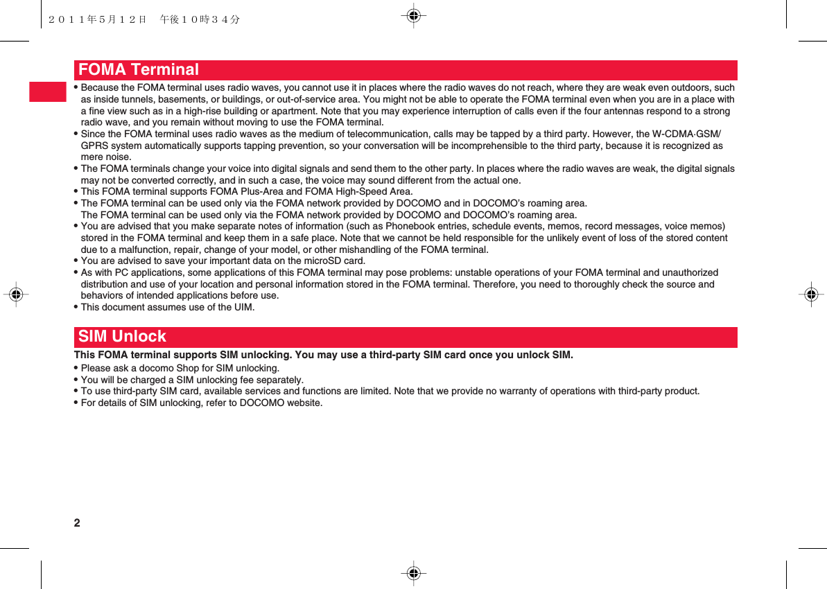 2 QBecause the FOMA terminal uses radio waves, you cannot use it in places where the radio waves do not reach, where they are weak even outdoors, such as inside tunnels, basements, or buildings, or out-of-service area. You might not be able to operate the FOMA terminal even when you are in a place with a fine view such as in a high-rise building or apartment. Note that you may experience interruption of calls even if the four antennas respond to a strong radio wave, and you remain without moving to use the FOMA terminal.QSince the FOMA terminal uses radio waves as the medium of telecommunication, calls may be tapped by a third party. However, the W-CDMA·GSM/GPRS system automatically supports tapping prevention, so your conversation will be incomprehensible to the third party, because it is recognized as mere noise.QThe FOMA terminals change your voice into digital signals and send them to the other party. In places where the radio waves are weak, the digital signals may not be converted correctly, and in such a case, the voice may sound different from the actual one.QThis FOMA terminal supports FOMA Plus-Area and FOMA High-Speed Area.QThe FOMA terminal can be used only via the FOMA network provided by DOCOMO and in DOCOMO’s roaming area.The FOMA terminal can be used only via the FOMA network provided by DOCOMO and DOCOMO’s roaming area.QYou are advised that you make separate notes of information (such as Phonebook entries, schedule events, memos, record messages, voice memos) stored in the FOMA terminal and keep them in a safe place. Note that we cannot be held responsible for the unlikely event of loss of the stored content due to a malfunction, repair, change of your model, or other mishandling of the FOMA terminal.QYou are advised to save your important data on the microSD card.QAs with PC applications, some applications of this FOMA terminal may pose problems: unstable operations of your FOMA terminal and unauthorized distribution and use of your location and personal information stored in the FOMA terminal. Therefore, you need to thoroughly check the source and behaviors of intended applications before use.QThis document assumes use of the UIM.This FOMA terminal supports SIM unlocking. You may use a third-party SIM card once you unlock SIM.QPlease ask a docomo Shop for SIM unlocking.QYou will be charged a SIM unlocking fee separately.QTo use third-party SIM card, available services and functions are limited. Note that we provide no warranty of operations with third-party product.QFor details of SIM unlocking, refer to DOCOMO website.FOMA TerminalSIM Unlock２０１１年５月１２日 午後１０時３４分