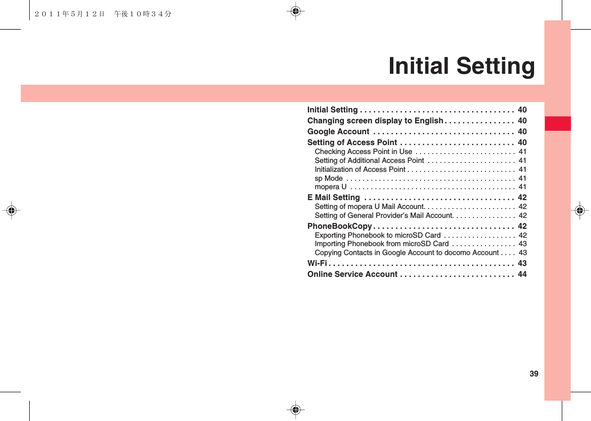  39Initial SettingInitial Setting . . . . . . . . . . . . . . . . . . . . . . . . . . . . . . . . . . .  40Changing screen display to English . . . . . . . . . . . . . . . .  40Google Account  . . . . . . . . . . . . . . . . . . . . . . . . . . . . . . . .  40Setting of Access Point . . . . . . . . . . . . . . . . . . . . . . . . . .  40Checking Access Point in Use . . . . . . . . . . . . . . . . . . . . . . . . .  41Setting of Additional Access Point  . . . . . . . . . . . . . . . . . . . . . .  41Initialization of Access Point . . . . . . . . . . . . . . . . . . . . . . . . . . .  41sp Mode  . . . . . . . . . . . . . . . . . . . . . . . . . . . . . . . . . . . . . . . . . .  41mopera U  . . . . . . . . . . . . . . . . . . . . . . . . . . . . . . . . . . . . . . . . .  41E Mail Setting  . . . . . . . . . . . . . . . . . . . . . . . . . . . . . . . . . .  42Setting of mopera U Mail Account. . . . . . . . . . . . . . . . . . . . . . .  42Setting of General Provider’s Mail Account. . . . . . . . . . . . . . . .  42PhoneBookCopy . . . . . . . . . . . . . . . . . . . . . . . . . . . . . . . .  42Exporting Phonebook to microSD Card  . . . . . . . . . . . . . . . . . .  42Importing Phonebook from microSD Card . . . . . . . . . . . . . . . .  43Copying Contacts in Google Account to docomo Account . . . .  43Wi-Fi . . . . . . . . . . . . . . . . . . . . . . . . . . . . . . . . . . . . . . . . . .  43Online Service Account . . . . . . . . . . . . . . . . . . . . . . . . . .  44２０１１年５月１２日 午後１０時３４分