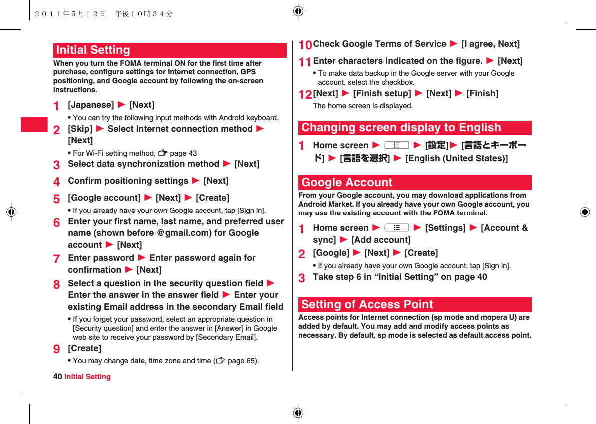 40 Initial SettingWhen you turn the FOMA terminal ON for the first time after purchase, configure settings for Internet connection, GPS positioning, and Google account by following the on-screen instructions.1[Japanese] W [Next]QYou can try the following input methods with Android keyboard.2[Skip] W Select Internet connection method W [Next]QFor Wi-Fi setting method, zZ page 433Select data synchronization method W [Next]4Confirm positioning settings W [Next]5[Google account] W [Next] W [Create]QIf you already have your own Google account, tap [Sign in].6Enter your first name, last name, and preferred user name (shown before @gmail.com) for Google account W [Next]7Enter password W Enter password again for confirmation W [Next]8Select a question in the security question field W Enter the answer in the answer field W Enter your existing Email address in the secondary Email fieldQIf you forget your password, select an appropriate question in [Security question] and enter the answer in [Answer] in Google web site to receive your password by [Secondary Email].9[Create]QYou may change date, time zone and time (zZ page 65).Initial Setting 10Check Google Terms of Service W [I agree, Next]11Enter characters indicated on the figure. W [Next]QTo make data backup in the Google server with your Google account, select the checkbox.12[Next] W [Finish setup] W [Next] W [Finish]The home screen is displayed.1Home screen W xA W [設定]W [言語とキーボード] W [言語を選択] W [English (United States)]From your Google account, you may download applications from Android Market. If you already have your own Google account, you may use the existing account with the FOMA terminal.1Home screen W xA W [Settings] W [Account &amp; sync] W [Add account]2[Google] W [Next] W [Create]QIf you already have your own Google account, tap [Sign in].3Take step 6 in “Initial Setting” on page 40Access points for Internet connection (sp mode and mopera U) are added by default. You may add and modify access points as necessary. By default, sp mode is selected as default access point.Changing screen display to EnglishGoogle AccountSetting of Access Point２０１１年５月１２日 午後１０時３４分