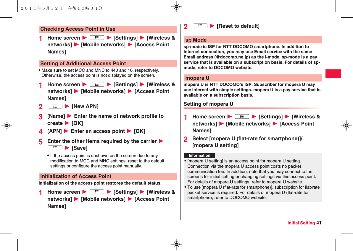 Initial Setting 411Home screen W xA W [Settings] W [Wireless &amp; networks] W [Mobile networks] W [Access Point Names]QMake sure to set MCC and MNC to 440 and 10, respectively. Otherwise, the access point is not displayed on the screen.1Home screen W xA W [Settings] W [Wireless &amp; networks] W [Mobile networks] W [Access Point Names]2xA W [New APN]3[Name] W Enter the name of network profile to create W [OK]4[APN] W Enter an access point W [OK]5Enter the other items required by the carrier W xA W [Save]QIf the access point is unshown on the screen due to any modification to MCC and MNC settings, reset to the default settings or configure the access point manually.Initialization of the access point restores the default status.1Home screen W xA W [Settings] W [Wireless &amp; networks] W [Mobile networks] W [Access Point Names]Checking Access Point in UseSetting of Additional Access PointInitialization of Access Point2xA W [Reset to default]sp-mode is ISP for NTT DOCOMO smartphone. In addition to Internet connection, you may use Email service with the same Email address (@docomo.ne.jp) as the i-mode. sp-mode is a pay service that is available on a subscription basis. For details of sp-mode, refer to DOCOMO website.mopera U is NTT DOCOMO’s ISP. Subscriber for mopera U may use Internet with simple settings. mopera U is a pay service that is available on a subscription basis.Setting of mopera U1Home screen W xA W [Settings] W [Wireless &amp; networks] W [Mobile networks] W [Access Point Names]2Select [mopera U (flat-rate for smartphone)]/[mopera U setting]sp Modemopera UInformation?Q[mopera U setting] is an access point for mopera U setting. Connection via the mopera U access point costs no packet communication fee. In addition, note that you may connect to the screens for initial setting or changing settings via this access point. For details of mopera U settings, refer to mopera U website.QTo use [mopera U (flat-rate for smartphone)], subscription for flat-rate packet service is required. For details of mopera U (flat-rate for smartphone), refer to DOCOMO website.２０１１年５月１２日 午後１０時３４分