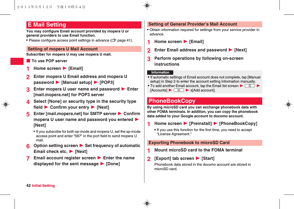42 Initial SettingYou may configure Email account provided by mopera U or general providers to use Email function.QPlease configure access point settings in advance (zZ page 41).Subscriber for mopera U may use mopera U mail.■To use POP server1Home screen W [Email]2Enter mopera U Email address and mopera U password W [Manual setup] W [POP3]3Enter mopera U user name and password W Enter [mail.mopera.net] for POP3 server4Select [None] or security type in the security type field W Confirm your entry W [Next]5Enter [mail.mopera.net] for SMTP server W Confirm mopera U user name and password you entered W [Next]QIf you subscribe for both sp-mode and mopera U, set the sp-mode access point and enter “587” in the port field to send mopera U mail.6Option setting screen W Set frequency of automatic Email check etc. W [Next]7Email account register screen W Enter the name displayed for the sent message W [Done]E Mail SettingSetting of mopera U Mail AccountQObtain information required for settings from your service provider in advance.1Home screen W [Email]2Enter Email address and password W [Next]3Perform operations by following on-screen instructionsBy using microSD card you can exchange phonebook data with other FOMA terminals. In addition, you can copy the phonebook data added to your Google account to docomo account.1Home screen W [Preinstall] W [PhoneBookCopy]QIf you use this function for the first time, you need to accept “License Agreement.”1Mount microSD card to the FOMA terminal2[Export] tab screen W [Start]Phonebook data stored in the docomo account are stored in microSD card.Setting of General Provider’s Mail AccountInformation?QIf automatic settings of Email account does not complete, tap [Manual setup] in Step 2 to enter the account setting information manually.QTo add another Email account, tap the Email list screen W xA W [Accounts] W xA W s[Add account].PhoneBookCopyExporting Phonebook to microSD Card２０１１年５月１２日 午後１０時３４分