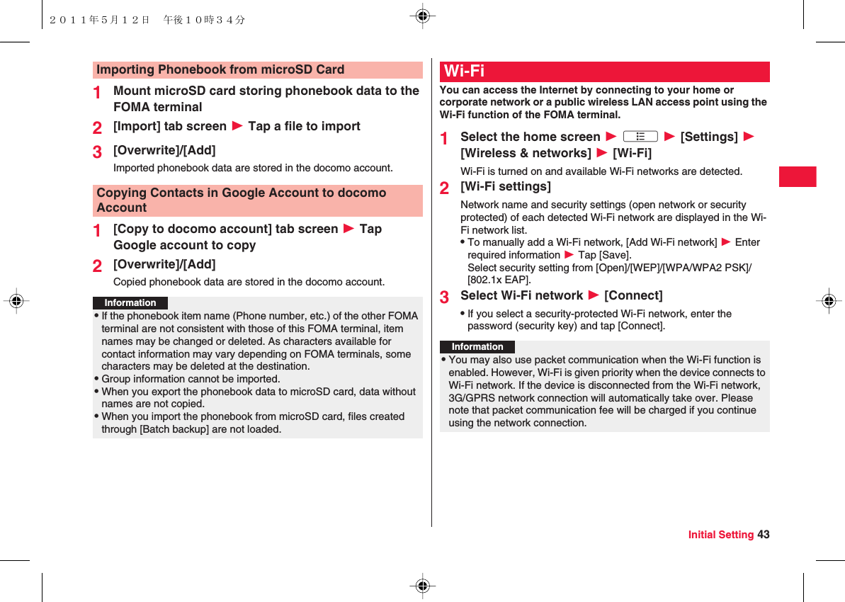 Initial Setting 431Mount microSD card storing phonebook data to the FOMA terminal2[Import] tab screen W Tap a file to import3[Overwrite]/[Add]Imported phonebook data are stored in the docomo account.1[Copy to docomo account] tab screen W Tap Google account to copy2[Overwrite]/[Add]Copied phonebook data are stored in the docomo account.Importing Phonebook from microSD CardCopying Contacts in Google Account to docomo AccountInformation?QIf the phonebook item name (Phone number, etc.) of the other FOMA terminal are not consistent with those of this FOMA terminal, item names may be changed or deleted. As characters available for contact information may vary depending on FOMA terminals, some characters may be deleted at the destination.QGroup information cannot be imported.QWhen you export the phonebook data to microSD card, data without names are not copied.QWhen you import the phonebook from microSD card, files created through [Batch backup] are not loaded.You can access the Internet by connecting to your home or corporate network or a public wireless LAN access point using the Wi-Fi function of the FOMA terminal.1Select the home screen W xA W [Settings] W [Wireless &amp; networks] W [Wi-Fi]Wi-Fi is turned on and available Wi-Fi networks are detected.2[Wi-Fi settings]Network name and security settings (open network or security protected) of each detected Wi-Fi network are displayed in the Wi-Fi network list.QTo manually add a Wi-Fi network, [Add Wi-Fi network] W Enter required information W Tap [Save].Select security setting from [Open]/[WEP]/[WPA/WPA2 PSK]/[802.1x EAP].3Select Wi-Fi network W [Connect]QIf you select a security-protected Wi-Fi network, enter the password (security key) and tap [Connect].Wi-FiInformation?QYou may also use packet communication when the Wi-Fi function is enabled. However, Wi-Fi is given priority when the device connects to Wi-Fi network. If the device is disconnected from the Wi-Fi network, 3G/GPRS network connection will automatically take over. Please note that packet communication fee will be charged if you continue using the network connection.２０１１年５月１２日 午後１０時３４分