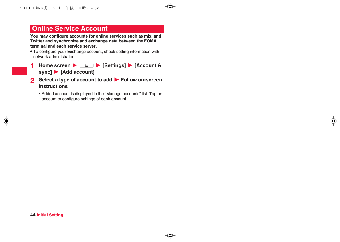 44 Initial SettingYou may configure accounts for online services such as mixi and Twitter and synchronize and exchange data between the FOMA terminal and each service server.QTo configure your Exchange account, check setting information with network administrator.1Home screen W xA W [Settings] W [Account &amp; sync] W [Add account]2Select a type of account to add W Follow on-screen instructionsQAdded account is displayed in the “Manage accounts” list. Tap an account to configure settings of each account.Online Service Account２０１１年５月１２日 午後１０時３４分