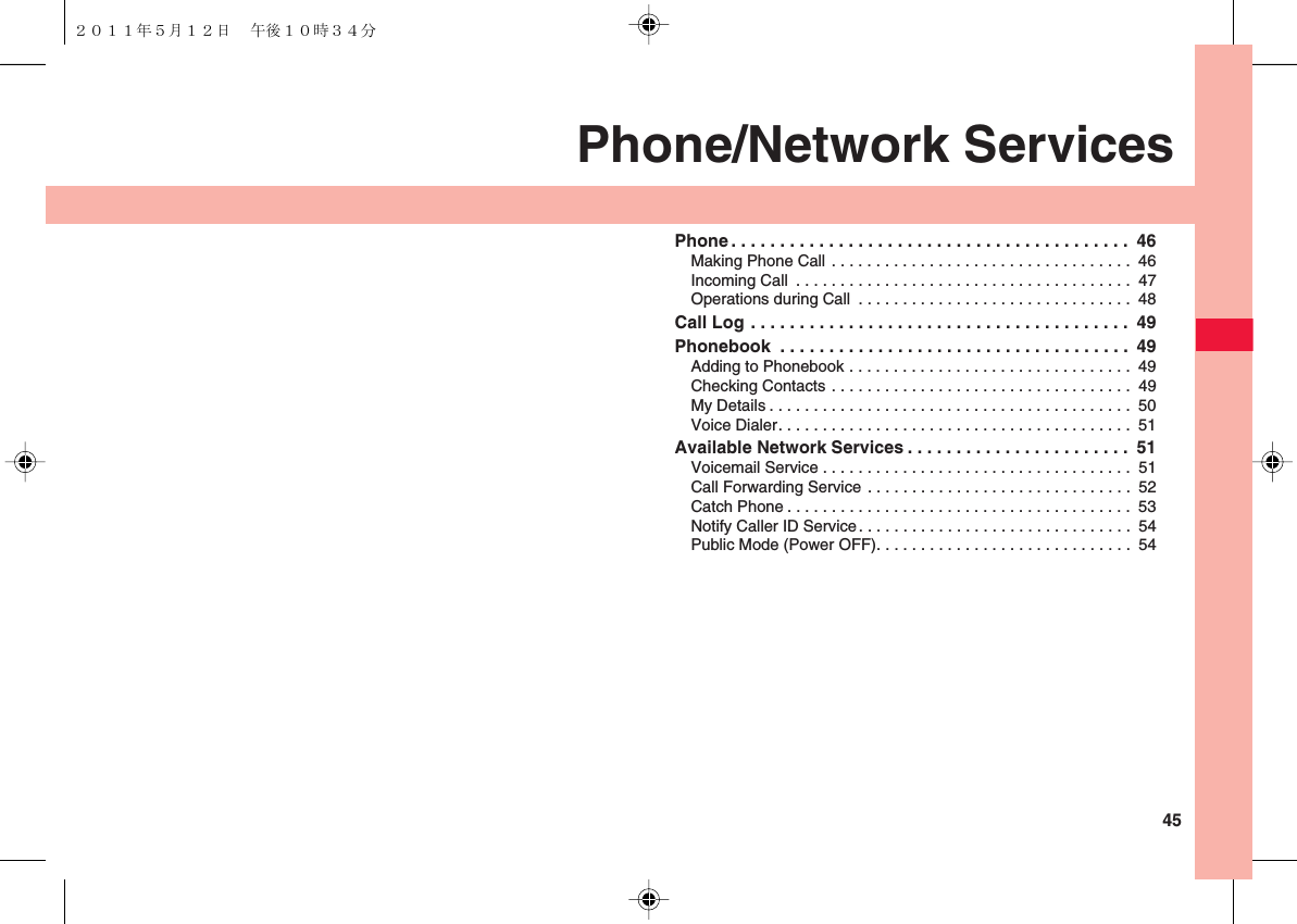  45Phone/Network ServicesPhone . . . . . . . . . . . . . . . . . . . . . . . . . . . . . . . . . . . . . . . . .  46Making Phone Call . . . . . . . . . . . . . . . . . . . . . . . . . . . . . . . . . .  46Incoming Call  . . . . . . . . . . . . . . . . . . . . . . . . . . . . . . . . . . . . . .  47Operations during Call  . . . . . . . . . . . . . . . . . . . . . . . . . . . . . . .  48Call Log . . . . . . . . . . . . . . . . . . . . . . . . . . . . . . . . . . . . . . .  49Phonebook  . . . . . . . . . . . . . . . . . . . . . . . . . . . . . . . . . . . .  49Adding to Phonebook . . . . . . . . . . . . . . . . . . . . . . . . . . . . . . . .  49Checking Contacts . . . . . . . . . . . . . . . . . . . . . . . . . . . . . . . . . .  49My Details . . . . . . . . . . . . . . . . . . . . . . . . . . . . . . . . . . . . . . . . .  50Voice Dialer. . . . . . . . . . . . . . . . . . . . . . . . . . . . . . . . . . . . . . . .  51Available Network Services . . . . . . . . . . . . . . . . . . . . . . .  51Voicemail Service . . . . . . . . . . . . . . . . . . . . . . . . . . . . . . . . . . .  51Call Forwarding Service . . . . . . . . . . . . . . . . . . . . . . . . . . . . . .  52Catch Phone . . . . . . . . . . . . . . . . . . . . . . . . . . . . . . . . . . . . . . .  53Notify Caller ID Service. . . . . . . . . . . . . . . . . . . . . . . . . . . . . . .  54Public Mode (Power OFF). . . . . . . . . . . . . . . . . . . . . . . . . . . . .  54２０１１年５月１２日 午後１０時３４分