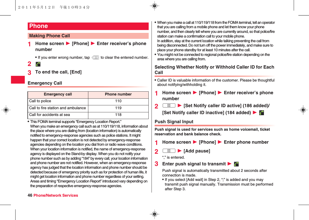 46 Phone/Network Services1Home screen W [Phone] W Enter receiver’s phone numberQIf you enter wrong number, tap   to clear the entered number.23To end the call, [End]Emergency CallQThis FOMA terminal supports “Emergency Location Report.”When you make an emergency call such as at 110/119/118, information about the place where you are dialing from (location information) is automatically notified to emergency-response agencies such as police stations. It might happen that your correct location is not detected by emergency-response agencies depending on the location you dial from or radio wave conditions.When your location information is notified, the name of emergency-response agency is displayed on the Stand-by display. When you do not notify your phone number such as by adding “184” by every call, your location information and phone number are not notified. However, when an emergency-response agency has judged that the location information and phone number should be detected because of emergency priority such as for protection of human life, it might get location information and phone number regardless of your setting.Areas and timing “Emergency Location Report” introduced vary depending on the preparation of respective emergency-response agencies.PhoneMaking Phone CallEmergency call Phone numberCall to police 110Call to fire station and ambulance 119Call for accidents at sea 118QWhen you make a call at 110/119/118 from the FOMA terminal, tell an operator that you are calling from a mobile phone and let them know your phone number, and then clearly tell where you are currently around, so that police/fire station can make a confirmation call to your mobile phone.In addition, stay at the current location while talking preventing the call from being disconnected. Do not turn off the power immediately, and make sure to place your phone standby for at least 10 minutes after the call.QYou might not be connected to regional police/fire station depending on the area where you are calling from.Selecting Whether Notify or Withhold Caller ID for Each CallQCaller ID is valuable information of the customer. Please be thoughtful about notifying/withholding it.1Home screen W [Phone] W Enter receiver’s phone number2xA W [Set Notify caller ID active] (186 added)/[Set Notify caller ID inactive] (184 added) W Push Signal InputPush signal is used for services such as home voicemail, ticket reservation and bank balance check.1Home screen W [Phone] W Enter phone number2xA W [Add pause]“,” is entered.3Enter push signal to transmit W Push signal is automatically transmitted about 2 seconds after connection is made.QIf you select [Add wait] in Step 2, “;” is added and you may transmit push signal manually. Transmission must be performed after Step 3.２０１１年５月１２日 午後１０時３４分