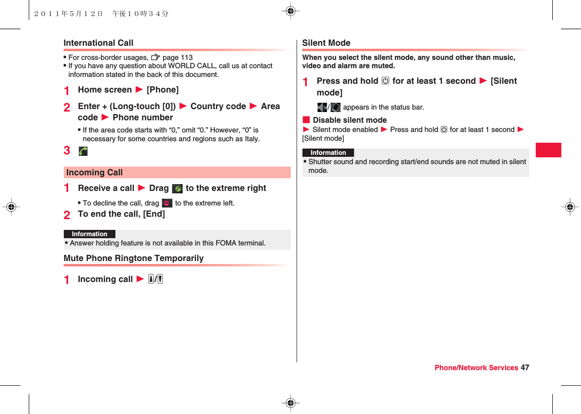 Phone/Network Services 47International CallQFor cross-border usages, zZ page 113QIf you have any question about WORLD CALL, call us at contact information stated in the back of this document.1Home screen W [Phone]2Enter + (Long-touch [0]) W Country code W Area code W Phone numberQIf the area code starts with “0,” omit “0.” However, “0” is necessary for some countries and regions such as Italy.31Receive a call W Drag   to the extreme rightQTo decline the call, drag   to the extreme left.2To end the call, [End]Mute Phone Ringtone Temporarily1Incoming call W yE/yFIncoming CallInformation?QAnswer holding feature is not available in this FOMA terminal.Silent ModeWhen you select the silent mode, any sound other than music, video and alarm are muted.1Press and hold wD for at least 1 second W [Silent mode]/  appears in the status bar.■Disable silent modeW Silent mode enabled W Press and hold wD for at least 1 second W [Silent mode]Information?QShutter sound and recording start/end sounds are not muted in silent mode.２０１１年５月１２日 午後１０時３４分
