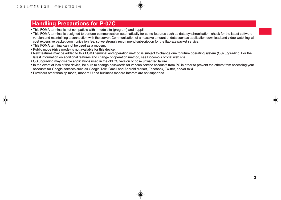  3QThis FOMA terminal is not compatible with i-mode site (program) and i-appli.QThis FOMA terminal is designed to perform communication automatically for some features such as data synchronization, check for the latest software version and maintaining a connection with the server. Communication of a massive amount of data such as application download and video watching will cost expensive packet communication fee, so we strongly recommend subscription for the flat-rate packet service.QThis FOMA terminal cannot be used as a modem.QPublic mode (drive mode) is not available for this device.QNew features may be added to this FOMA terminal and operation method is subject to change due to future operating system (OS) upgrading. For the latest information on additional features and change of operation method, see Docomo’s official web site.QOS upgrading may disable applications used in the old OS version or pose unwanted failure.QIn the event of loss of the device, be sure to change passwords for various service accounts from PC in order to prevent the others from accessing your accounts for Google services such as Google Talk, Gmail and Android Market, Facebook, Twitter, and/or mixi.QProviders other than sp mode, mopera U and business mopera Internet are not supported.Handling Precautions for P-07C２０１１年５月１２日 午後１０時３４分