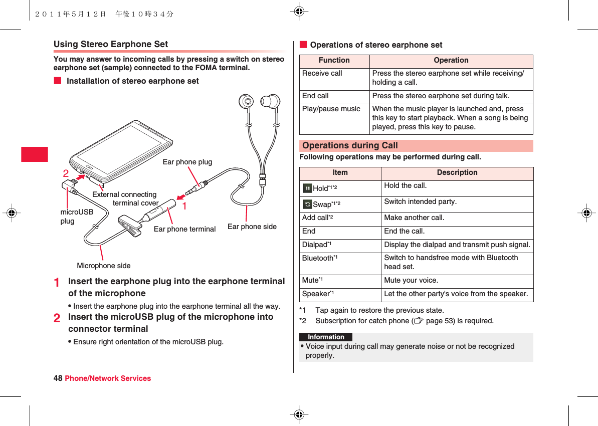 48 Phone/Network ServicesUsing Stereo Earphone SetYou may answer to incoming calls by pressing a switch on stereo earphone set (sample) connected to the FOMA terminal.■ Installation of stereo earphone set1Insert the earphone plug into the earphone terminal of the microphoneQInsert the earphone plug into the earphone terminal all the way.2Insert the microUSB plug of the microphone into connector terminalQEnsure right orientation of the microUSB plug.External connecting terminal cover21Ear phone terminal Ear phone sideMicrophone sideEar phone plugmicroUSB plug■Operations of stereo earphone setFollowing operations may be performed during call.Function OperationReceive call Press the stereo earphone set while receiving/holding a call.End call Press the stereo earphone set during talk.Play/pause music When the music player is launched and, press this key to start playback. When a song is being played, press this key to pause.Operations during CallItem DescriptionHold*1*2 Hold the call.Swap*1*2 Switch intended party.Add call*2 Make another call.End End the call.Dialpad*1 Display the dialpad and transmit push signal.Bluetooth*1 Switch to handsfree mode with Bluetooth head set.Mute*1 Mute your voice.Speaker*1 Let the other party&apos;s voice from the speaker.*1 Tap again to restore the previous state.*2 Subscription for catch phone (zZ page 53) is required.Information?QVoice input during call may generate noise or not be recognized properly.２０１１年５月１２日 午後１０時３４分