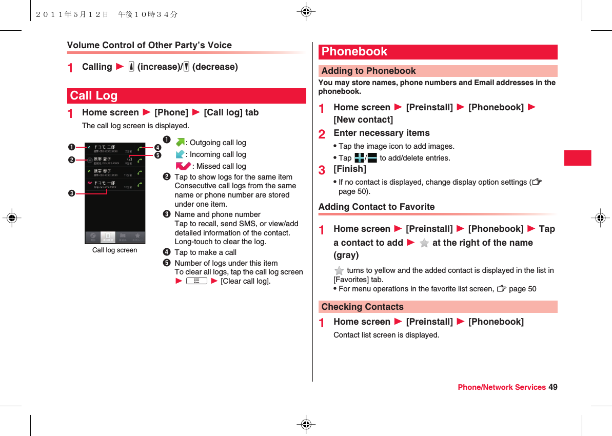 Phone/Network Services 49Volume Control of Other Party’s Voice1Calling W yE (increase)/yF (decrease)1Home screen W [Phone] W [Call log] tabThe call log screen is displayed.Call Log1: Outgoing call log: Incoming call log: Missed call log2Tap to show logs for the same itemConsecutive call logs from the same name or phone number are stored under one item.3Name and phone numberTap to recall, send SMS, or view/add detailed information of the contact.Long-touch to clear the log.4Tap to make a call5Number of logs under this itemTo clear all logs, tap the call log screen W xA W [Clear call log].12345Call log screenYou may store names, phone numbers and Email addresses in the phonebook.1Home screen W [Preinstall] W [Phonebook] W [New contact]2Enter necessary itemsQTap the image icon to add images.QTap  /  to add/delete entries.3[Finish]QIf no contact is displayed, change display option settings (zZ page 50).Adding Contact to Favorite1Home screen W [Preinstall] W [Phonebook] W Tap a contact to add W   at the right of the name (gray) turns to yellow and the added contact is displayed in the list in [Favorites] tab.QFor menu operations in the favorite list screen, zZ page 501Home screen W [Preinstall] W [Phonebook]Contact list screen is displayed.PhonebookAdding to PhonebookChecking Contacts２０１１年５月１２日 午後１０時３４分