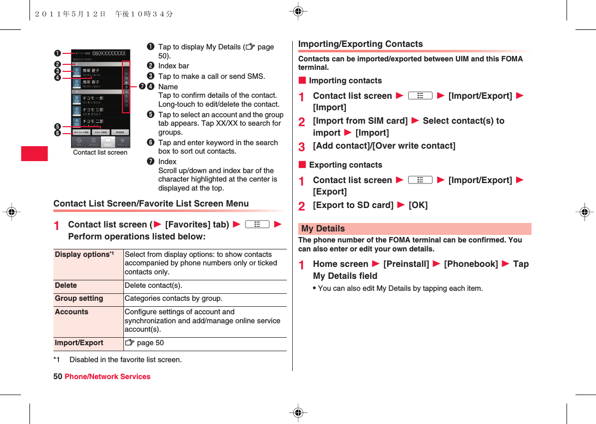 50 Phone/Network ServicesContact List Screen/Favorite List Screen Menu1Contact list screen (W [Favorites] tab) W xA W Perform operations listed below:1Tap to display My Details (zZ page 50).2Index bar3Tap to make a call or send SMS.4NameTap to confirm details of the contact.Long-touch to edit/delete the contact.5Tap to select an account and the group tab appears. Tap XX/XX to search for groups.6Tap and enter keyword in the search box to sort out contacts.7IndexScroll up/down and index bar of the character highlighted at the center is displayed at the top.2314567Contact list screenDisplay options*1 Select from display options: to show contacts accompanied by phone numbers only or ticked contacts only.Delete Delete contact(s).Group setting Categories contacts by group.Accounts Configure settings of account and synchronization and add/manage online service account(s).Import/Export zZ page 50*1 Disabled in the favorite list screen.Importing/Exporting ContactsContacts can be imported/exported between UIM and this FOMA terminal.■Importing contacts1Contact list screen W xA W [Import/Export] W [Import]2[Import from SIM card] W Select contact(s) to import W [Import]3[Add contact]/[Over write contact]■Exporting contacts1Contact list screen W xA W [Import/Export] W [Export]2[Export to SD card] W [OK]The phone number of the FOMA terminal can be confirmed. You can also enter or edit your own details.1Home screen W [Preinstall] W [Phonebook] W Tap My Details fieldQYou can also edit My Details by tapping each item.My Details２０１１年５月１２日 午後１０時３４分