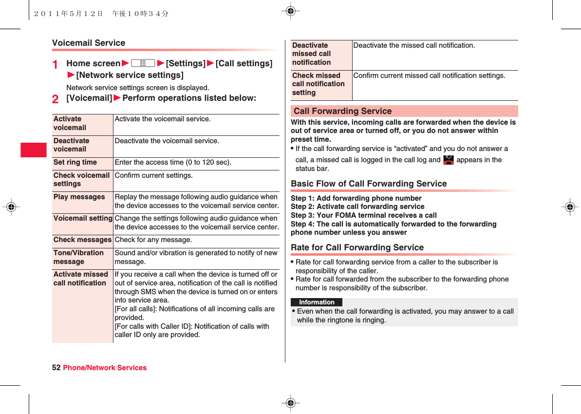 52 Phone/Network ServicesVoicemail Service1Home screenWxAW[Settings]W[Call settings]W[Network service settings]Network service settings screen is displayed.2[Voicemail]WPerform operations listed below:Activate voicemailActivate the voicemail service.Deactivate voicemailDeactivate the voicemail service.Set ring time Enter the access time (0 to 120 sec).Check voicemail settingsConfirm current settings.Play messages Replay the message following audio guidance when the device accesses to the voicemail service center.Voicemail setting Change the settings following audio guidance when the device accesses to the voicemail service center.Check messages Check for any message.Tone/Vibration messageSound and/or vibration is generated to notify of new message.Activate missed call notificationIf you receive a call when the device is turned off or out of service area, notification of the call is notified through SMS when the device is turned on or enters into service area.[For all calls]: Notifications of all incoming calls are provided.[For calls with Caller ID]: Notification of calls with caller ID only are provided.With this service, incoming calls are forwarded when the device is out of service area or turned off, or you do not answer within preset time.QIf the call forwarding service is “activated” and you do not answer a call, a missed call is logged in the call log and   appears in the status bar.Basic Flow of Call Forwarding ServiceStep 1: Add forwarding phone numberStep 2: Activate call forwarding serviceStep 3: Your FOMA terminal receives a callStep 4: The call is automatically forwarded to the forwarding phone number unless you answerRate for Call Forwarding ServiceQRate for call forwarding service from a caller to the subscriber is responsibility of the caller.QRate for call forwarded from the subscriber to the forwarding phone number is responsibility of the subscriber.Deactivate missed call notificationDeactivate the missed call notification.Check missed call notification settingConfirm current missed call notification settings.Call Forwarding ServiceInformation?QEven when the call forwarding is activated, you may answer to a call while the ringtone is ringing.２０１１年５月１２日 午後１０時３４分
