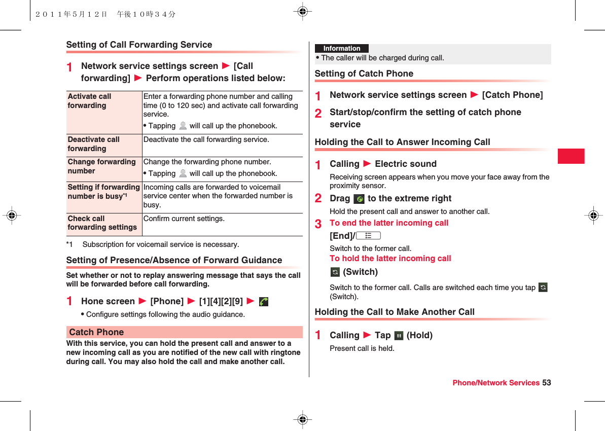 Phone/Network Services 53Setting of Call Forwarding Service1Network service settings screen W [Call forwarding] W Perform operations listed below:Setting of Presence/Absence of Forward GuidanceSet whether or not to replay answering message that says the call will be forwarded before call forwarding.1Hone screen W [Phone] W [1][4][2][9] W QConfigure settings following the audio guidance.With this service, you can hold the present call and answer to a new incoming call as you are notified of the new call with ringtone during call. You may also hold the call and make another call.Activate call forwardingEnter a forwarding phone number and calling time (0 to 120 sec) and activate call forwarding service.QTapping   will call up the phonebook.Deactivate call forwardingDeactivate the call forwarding service.Change forwarding numberChange the forwarding phone number.QTapping   will call up the phonebook.Setting if forwarding number is busy*1Incoming calls are forwarded to voicemail service center when the forwarded number is busy.Check call forwarding settingsConfirm current settings.*1 Subscription for voicemail service is necessary.Catch PhoneSetting of Catch Phone1Network service settings screen W [Catch Phone]2Start/stop/confirm the setting of catch phone serviceHolding the Call to Answer Incoming Call1Calling W Electric soundReceiving screen appears when you move your face away from the proximity sensor.2Drag   to the extreme rightHold the present call and answer to another call.3To end the latter incoming call[End]/xA　　Switch to the former call.To hold the latter incoming call (Switch)Switch to the former call. Calls are switched each time you tap   (Switch).Holding the Call to Make Another Call1Calling W Tap   (Hold)Present call is held.Information?QThe caller will be charged during call.２０１１年５月１２日 午後１０時３４分