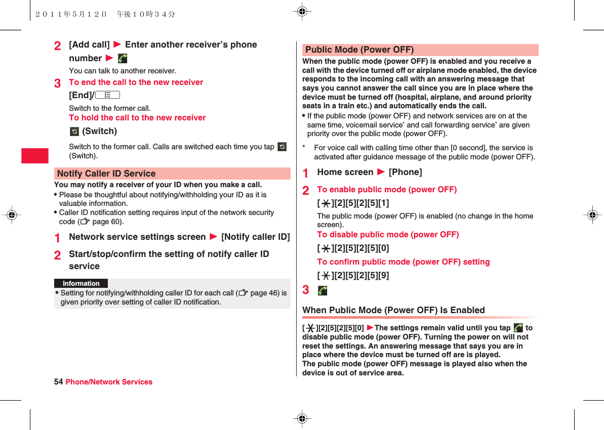 54 Phone/Network Services2[Add call] W Enter another receiver’s phone number W You can talk to another receiver.3To end the call to the new receiver[End]/xA　　Switch to the former call.To hold the call to the new receiver (Switch)Switch to the former call. Calls are switched each time you tap   (Switch).You may notify a receiver of your ID when you make a call.QPlease be thoughtful about notifying/withholding your ID as it is valuable information.QCaller ID notification setting requires input of the network security code (zZ page 60).1Network service settings screen W [Notify caller ID]2Start/stop/confirm the setting of notify caller ID serviceNotify Caller ID ServiceInformation?QSetting for notifying/withholding caller ID for each call (zZ page 46) is given priority over setting of caller ID notification.When the public mode (power OFF) is enabled and you receive a call with the device turned off or airplane mode enabled, the device responds to the incoming call with an answering message that says you cannot answer the call since you are in place where the device must be turned off (hospital, airplane, and around priority seats in a train etc.) and automatically ends the call.QIf the public mode (power OFF) and network services are on at the same time, voicemail service* and call forwarding service* are given priority over the public mode (power OFF).1Home screen W [Phone]2To enable public mode (power OFF)[ ][2][5][2][5][1]The public mode (power OFF) is enabled (no change in the home screen).To disable public mode (power OFF)[ ][2][5][2][5][0]To confirm public mode (power OFF) setting[ ][2][5][2][5][9]3When Public Mode (Power OFF) Is Enabled[ ][2][5][2][5][0] WThe settings remain valid until you tap   to disable public mode (power OFF). Turning the power on will not reset the settings. An answering message that says you are in place where the device must be turned off are is played.The public mode (power OFF) message is played also when the device is out of service area.Public Mode (Power OFF)* For voice call with calling time other than [0 second], the service is activated after guidance message of the public mode (power OFF).２０１１年５月１２日 午後１０時３４分
