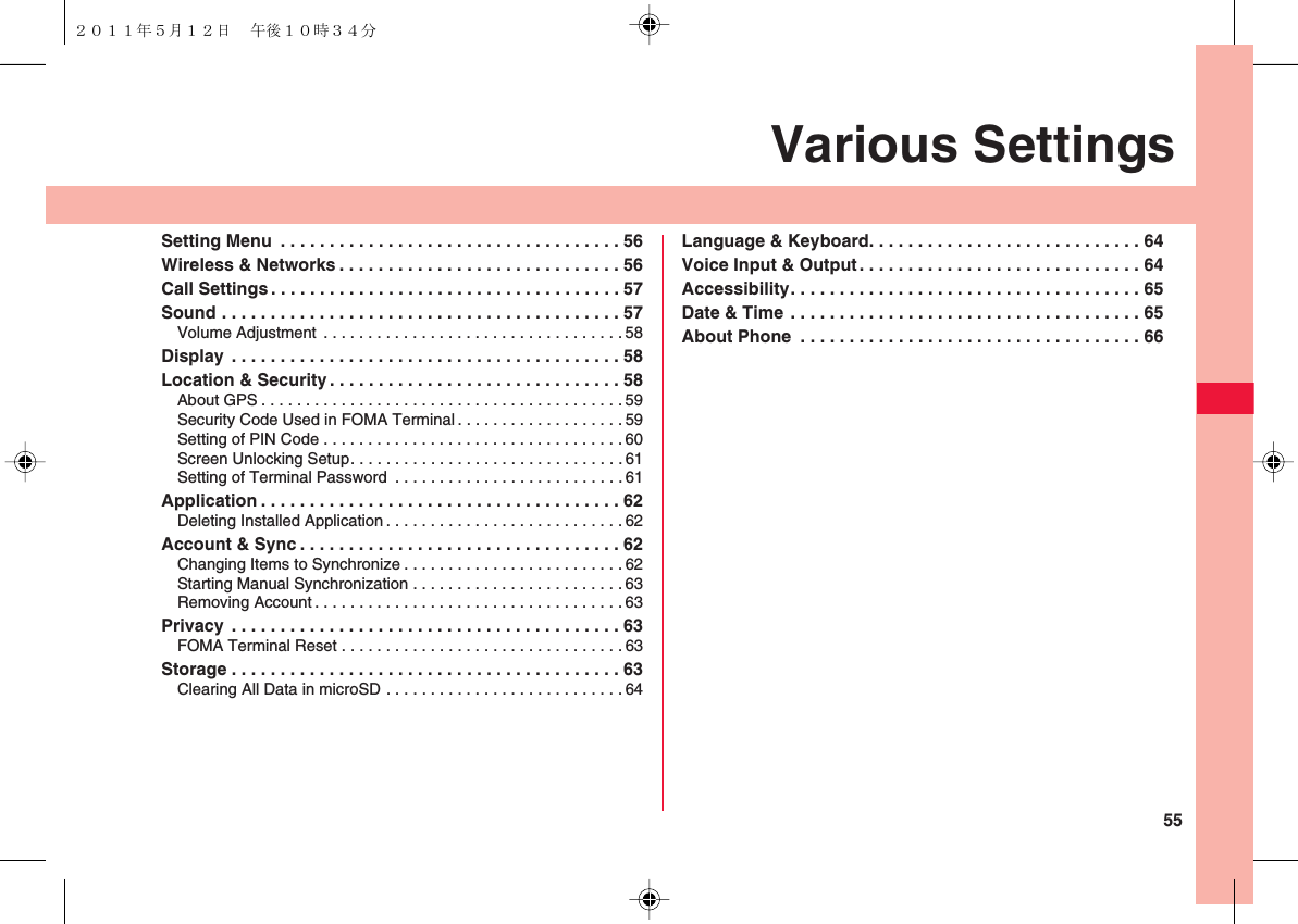 55Various SettingsSetting Menu  . . . . . . . . . . . . . . . . . . . . . . . . . . . . . . . . . . . 56Wireless &amp; Networks . . . . . . . . . . . . . . . . . . . . . . . . . . . . . 56Call Settings . . . . . . . . . . . . . . . . . . . . . . . . . . . . . . . . . . . . 57Sound . . . . . . . . . . . . . . . . . . . . . . . . . . . . . . . . . . . . . . . . . 57Volume Adjustment . . . . . . . . . . . . . . . . . . . . . . . . . . . . . . . . . .58Display  . . . . . . . . . . . . . . . . . . . . . . . . . . . . . . . . . . . . . . . . 58Location &amp; Security . . . . . . . . . . . . . . . . . . . . . . . . . . . . . . 58About GPS . . . . . . . . . . . . . . . . . . . . . . . . . . . . . . . . . . . . . . . . . 59Security Code Used in FOMA Terminal . . . . . . . . . . . . . . . . . . .59Setting of PIN Code . . . . . . . . . . . . . . . . . . . . . . . . . . . . . . . . . . 60Screen Unlocking Setup. . . . . . . . . . . . . . . . . . . . . . . . . . . . . . . 61Setting of Terminal Password  . . . . . . . . . . . . . . . . . . . . . . . . . .61Application . . . . . . . . . . . . . . . . . . . . . . . . . . . . . . . . . . . . . 62Deleting Installed Application . . . . . . . . . . . . . . . . . . . . . . . . . . . 62Account &amp; Sync . . . . . . . . . . . . . . . . . . . . . . . . . . . . . . . . . 62Changing Items to Synchronize . . . . . . . . . . . . . . . . . . . . . . . . . 62Starting Manual Synchronization . . . . . . . . . . . . . . . . . . . . . . . .63Removing Account. . . . . . . . . . . . . . . . . . . . . . . . . . . . . . . . . . . 63Privacy  . . . . . . . . . . . . . . . . . . . . . . . . . . . . . . . . . . . . . . . . 63FOMA Terminal Reset . . . . . . . . . . . . . . . . . . . . . . . . . . . . . . . . 63Storage . . . . . . . . . . . . . . . . . . . . . . . . . . . . . . . . . . . . . . . . 63Clearing All Data in microSD . . . . . . . . . . . . . . . . . . . . . . . . . . . 64Language &amp; Keyboard. . . . . . . . . . . . . . . . . . . . . . . . . . . . 64Voice Input &amp; Output . . . . . . . . . . . . . . . . . . . . . . . . . . . . . 64Accessibility. . . . . . . . . . . . . . . . . . . . . . . . . . . . . . . . . . . . 65Date &amp; Time . . . . . . . . . . . . . . . . . . . . . . . . . . . . . . . . . . . . 65About Phone  . . . . . . . . . . . . . . . . . . . . . . . . . . . . . . . . . . . 66２０１１年５月１２日 午後１０時３４分