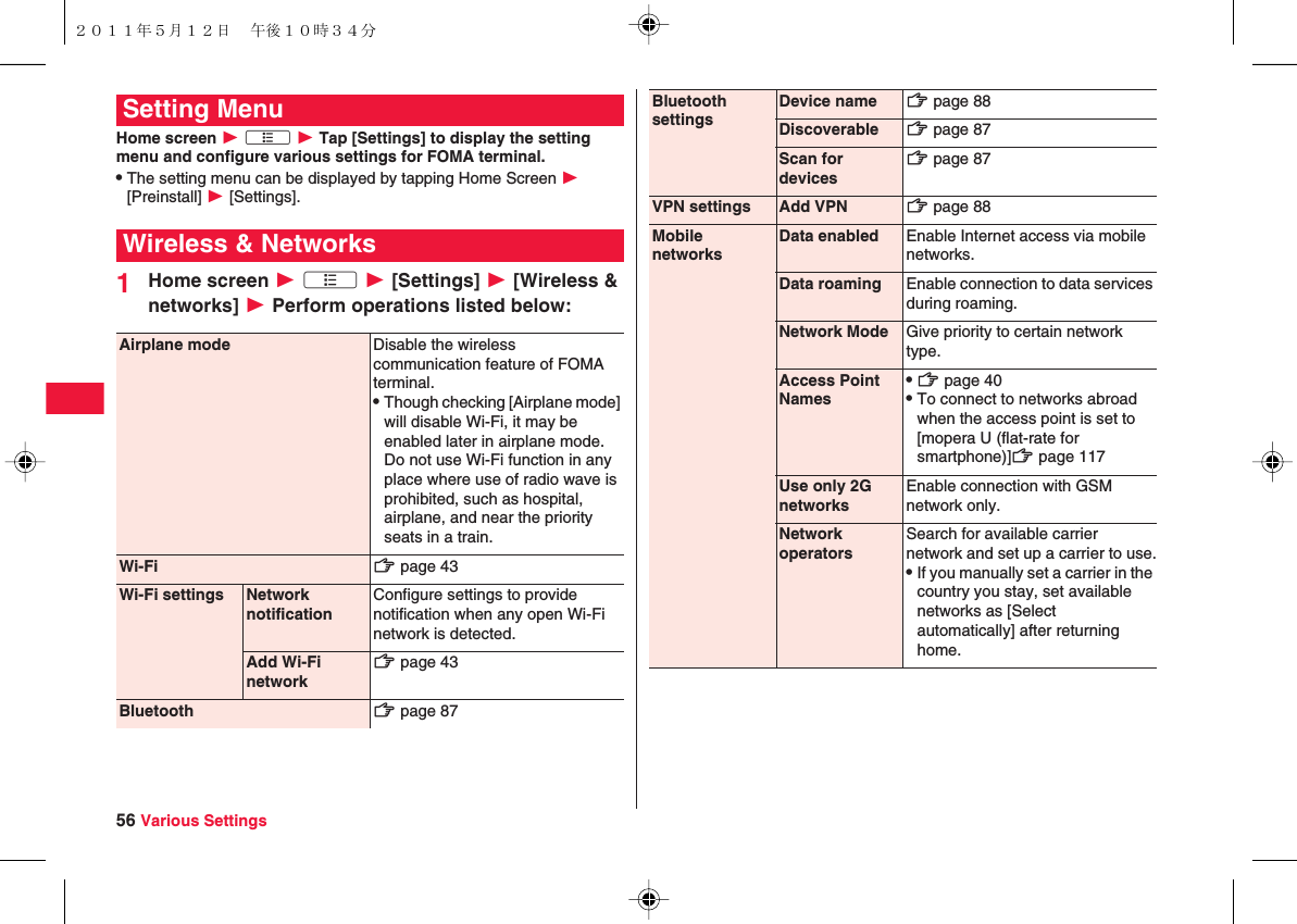 56 Various SettingsHome screen W xA W Tap [Settings] to display the setting menu and configure various settings for FOMA terminal.QThe setting menu can be displayed by tapping Home Screen W [Preinstall] W [Settings].1Home screen W xA W [Settings] W [Wireless &amp; networks] W Perform operations listed below:Setting MenuWireless &amp; NetworksAirplane mode Disable the wireless communication feature of FOMA terminal.QThough checking [Airplane mode] will disable Wi-Fi, it may be enabled later in airplane mode. Do not use Wi-Fi function in any place where use of radio wave is prohibited, such as hospital, airplane, and near the priority seats in a train.Wi-Fi zZ page 43Wi-Fi settings Network notificationConfigure settings to provide notification when any open Wi-Fi network is detected.Add Wi-Fi networkzZ page 43Bluetooth zZ page 87BluetoothsettingsDevice name zZ page 88Discoverable zZ page 87Scan fordeviceszZ page 87VPN settings Add VPN zZ page 88MobilenetworksData enabled Enable Internet access via mobile networks.Data roaming Enable connection to data services during roaming.Network Mode Give priority to certain network type.Access Point NamesQzZ page 40QTo connect to networks abroad when the access point is set to [mopera U (flat-rate for smartphone)]zZ page 117Use only 2GnetworksEnable connection with GSM network only.NetworkoperatorsSearch for available carrier network and set up a carrier to use.QIf you manually set a carrier in the country you stay, set available networks as [Select automatically] after returning home.２０１１年５月１２日 午後１０時３４分