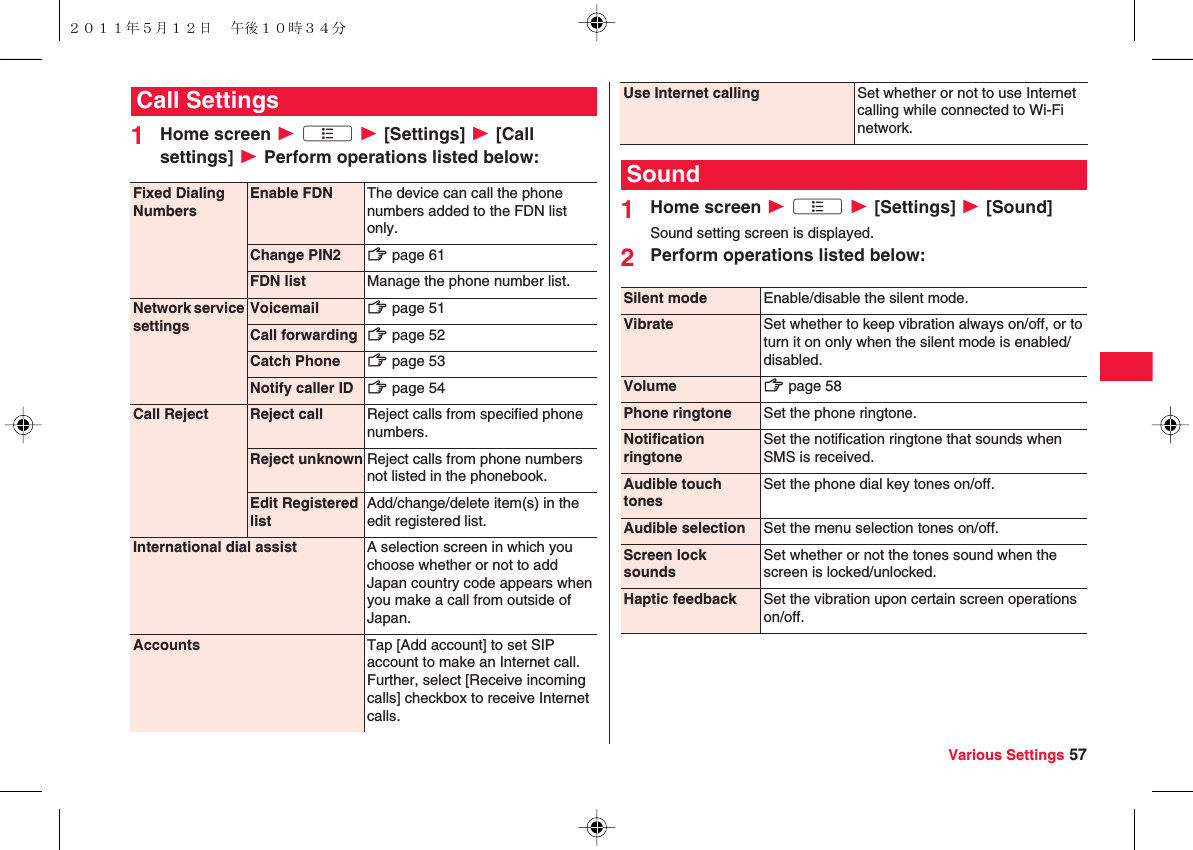Various Settings 571Home screen W xA W [Settings] W [Call settings] W Perform operations listed below:Call SettingsFixed Dialing NumbersEnable FDN The device can call the phone numbers added to the FDN list only.Change PIN2 zZ page 61FDN list Manage the phone number list.Network service settingsVoicemail zZ page 51Call forwarding zZ page 52Catch Phone zZ page 53Notify caller ID zZ page 54Call Reject Reject call Reject calls from specified phone numbers.Reject unknown Reject calls from phone numbers not listed in the phonebook.Edit Registered listAdd/change/delete item(s) in the edit registered list.International dial assist A selection screen in which you choose whether or not to add Japan country code appears when you make a call from outside of Japan.Accounts Tap [Add account] to set SIP account to make an Internet call. Further, select [Receive incoming calls] checkbox to receive Internet calls.1Home screen W xA W [Settings] W [Sound]Sound setting screen is displayed.2Perform operations listed below:Use Internet calling Set whether or not to use Internet calling while connected to Wi-Fi network.SoundSilent mode Enable/disable the silent mode.Vibrate Set whether to keep vibration always on/off, or to turn it on only when the silent mode is enabled/disabled.Volume zZ page 58Phone ringtone Set the phone ringtone.Notification ringtoneSet the notification ringtone that sounds when SMS is received.Audible touch tonesSet the phone dial key tones on/off.Audible selection Set the menu selection tones on/off.Screen lock soundsSet whether or not the tones sound when the screen is locked/unlocked.Haptic feedback Set the vibration upon certain screen operations on/off.２０１１年５月１２日 午後１０時３４分