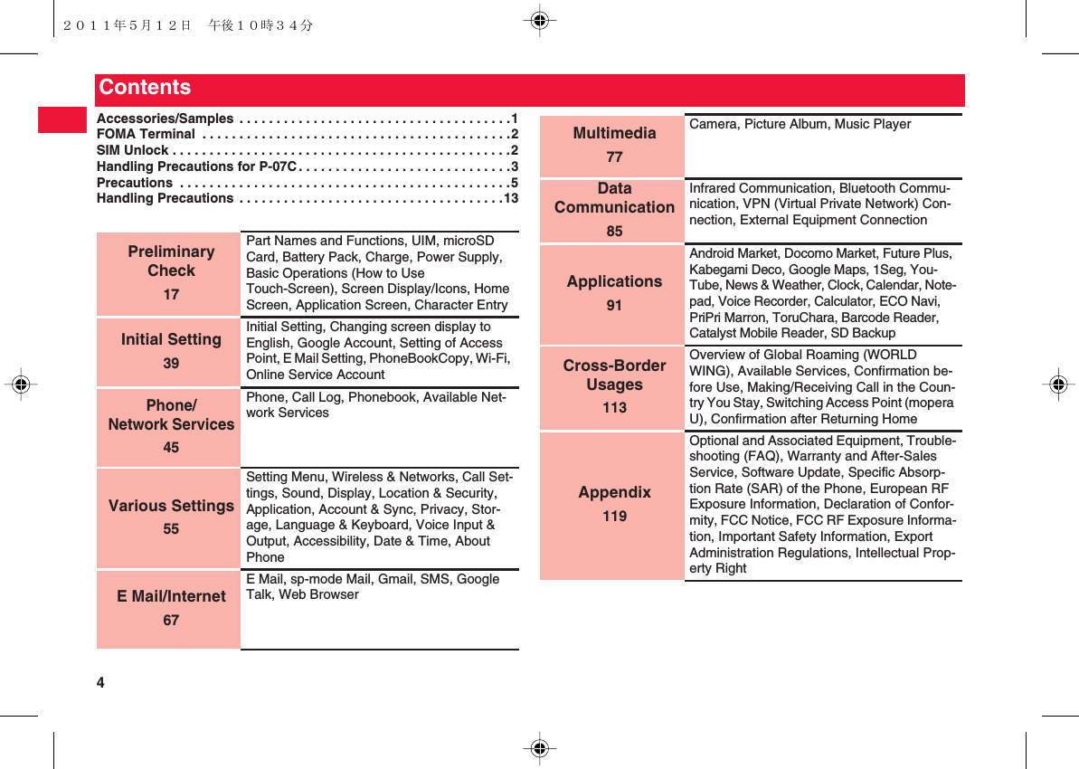 4ContentsAccessories/Samples . . . . . . . . . . . . . . . . . . . . . . . . . . . . . . . . . . . . .1FOMA Terminal  . . . . . . . . . . . . . . . . . . . . . . . . . . . . . . . . . . . . . . . . . .2SIM Unlock . . . . . . . . . . . . . . . . . . . . . . . . . . . . . . . . . . . . . . . . . . . . . .2Handling Precautions for P-07C. . . . . . . . . . . . . . . . . . . . . . . . . . . . .3Precautions  . . . . . . . . . . . . . . . . . . . . . . . . . . . . . . . . . . . . . . . . . . . . .5Handling Precautions . . . . . . . . . . . . . . . . . . . . . . . . . . . . . . . . . . . .13Preliminary Check17Part Names and Functions, UIM, microSD Card, Battery Pack, Charge, Power Supply, Basic Operations (How to Use Touch-Screen), Screen Display/Icons, Home Screen, Application Screen, Character EntryInitial Setting39Initial Setting, Changing screen display to English, Google Account, Setting of Access Point, E Mail Setting, PhoneBookCopy, Wi-Fi, Online Service AccountPhone/Network Services45Phone, Call Log, Phonebook, Available Net-work ServicesVarious Settings55Setting Menu, Wireless &amp; Networks, Call Set-tings, Sound, Display, Location &amp; Security, Application, Account &amp; Sync, Privacy, Stor-age, Language &amp; Keyboard, Voice Input &amp; Output, Accessibility, Date &amp; Time, About PhoneE Mail/Internet67E Mail, sp-mode Mail, Gmail, SMS, Google Talk, Web BrowserMultimedia77Camera, Picture Album, Music PlayerData Communication85Infrared Communication, Bluetooth Commu-nication, VPN (Virtual Private Network) Con-nection, External Equipment ConnectionApplications91Android Market, Docomo Market, Future Plus, Kabegami Deco, Google Maps, 1Seg, You-Tube, News &amp; Weather, Clock, Calendar, Note-pad, Voice Recorder, Calculator, ECO Navi, PriPri Marron, ToruChara, Barcode Reader, Catalyst Mobile Reader, SD BackupCross-Border Usages113Overview of Global Roaming (WORLD WING), Available Services, Confirmation be-fore Use, Making/Receiving Call in the Coun-try You Stay, Switching Access Point (mopera U), Confirmation after Returning HomeAppendix119Optional and Associated Equipment, Trouble-shooting (FAQ), Warranty and After-Sales Service, Software Update, Specific Absorp-tion Rate (SAR) of the Phone, European RF Exposure Information, Declaration of Confor-mity, FCC Notice, FCC RF Exposure Informa-tion, Important Safety Information, Export Administration Regulations, Intellectual Prop-erty Right２０１１年５月１２日 午後１０時３４分